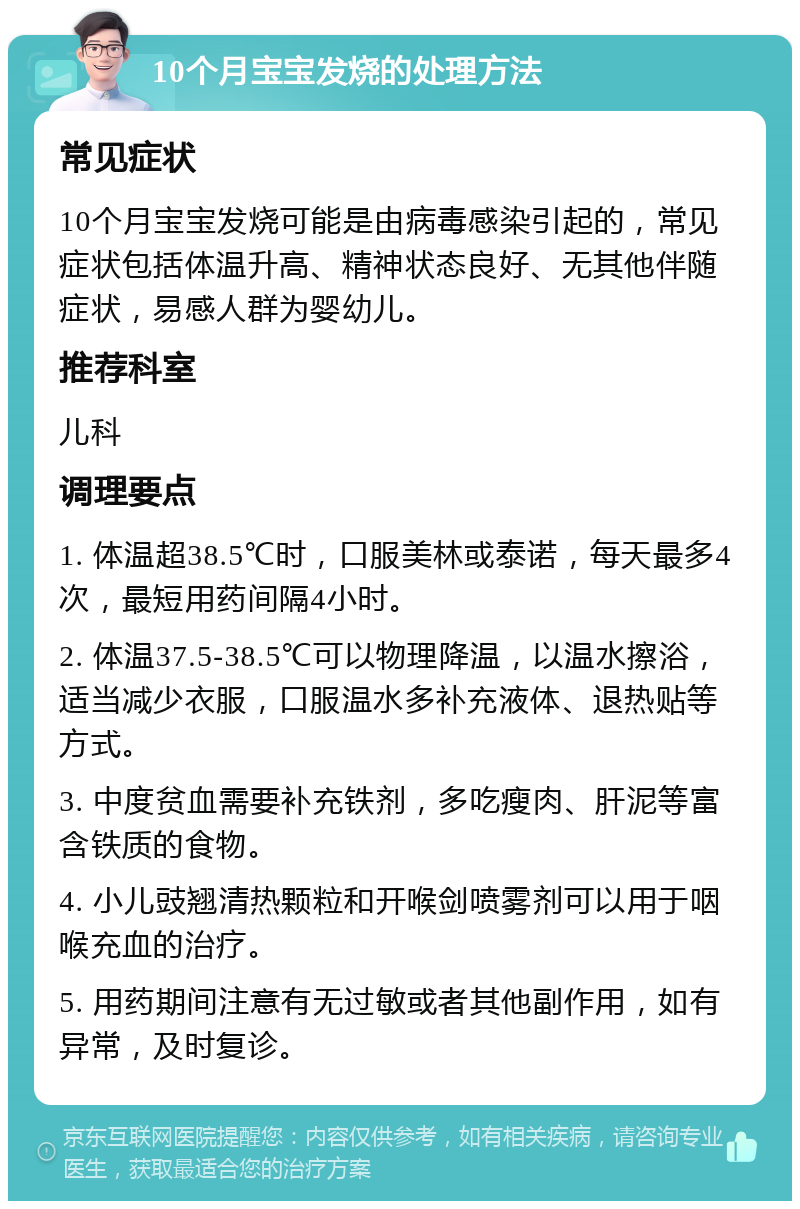 10个月宝宝发烧的处理方法 常见症状 10个月宝宝发烧可能是由病毒感染引起的，常见症状包括体温升高、精神状态良好、无其他伴随症状，易感人群为婴幼儿。 推荐科室 儿科 调理要点 1. 体温超38.5℃时，口服美林或泰诺，每天最多4次，最短用药间隔4小时。 2. 体温37.5-38.5℃可以物理降温，以温水擦浴，适当减少衣服，口服温水多补充液体、退热贴等方式。 3. 中度贫血需要补充铁剂，多吃瘦肉、肝泥等富含铁质的食物。 4. 小儿豉翘清热颗粒和开喉剑喷雾剂可以用于咽喉充血的治疗。 5. 用药期间注意有无过敏或者其他副作用，如有异常，及时复诊。