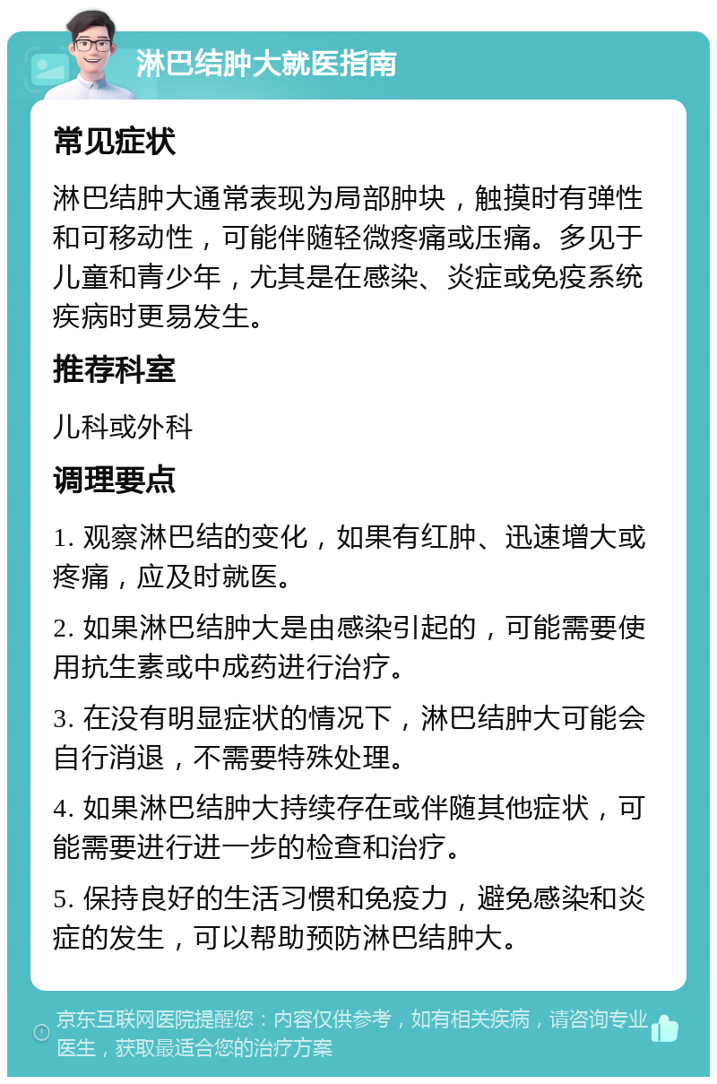 淋巴结肿大就医指南 常见症状 淋巴结肿大通常表现为局部肿块，触摸时有弹性和可移动性，可能伴随轻微疼痛或压痛。多见于儿童和青少年，尤其是在感染、炎症或免疫系统疾病时更易发生。 推荐科室 儿科或外科 调理要点 1. 观察淋巴结的变化，如果有红肿、迅速增大或疼痛，应及时就医。 2. 如果淋巴结肿大是由感染引起的，可能需要使用抗生素或中成药进行治疗。 3. 在没有明显症状的情况下，淋巴结肿大可能会自行消退，不需要特殊处理。 4. 如果淋巴结肿大持续存在或伴随其他症状，可能需要进行进一步的检查和治疗。 5. 保持良好的生活习惯和免疫力，避免感染和炎症的发生，可以帮助预防淋巴结肿大。