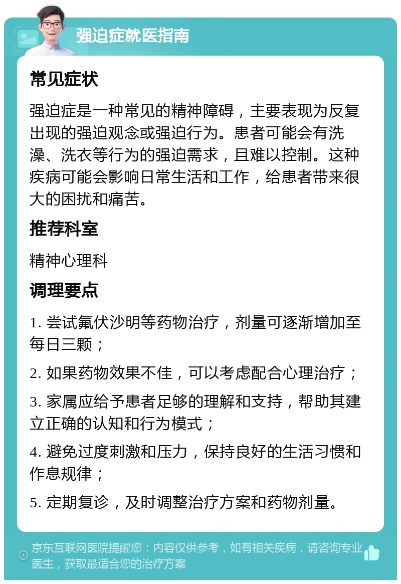 强迫症就医指南 常见症状 强迫症是一种常见的精神障碍，主要表现为反复出现的强迫观念或强迫行为。患者可能会有洗澡、洗衣等行为的强迫需求，且难以控制。这种疾病可能会影响日常生活和工作，给患者带来很大的困扰和痛苦。 推荐科室 精神心理科 调理要点 1. 尝试氟伏沙明等药物治疗，剂量可逐渐增加至每日三颗； 2. 如果药物效果不佳，可以考虑配合心理治疗； 3. 家属应给予患者足够的理解和支持，帮助其建立正确的认知和行为模式； 4. 避免过度刺激和压力，保持良好的生活习惯和作息规律； 5. 定期复诊，及时调整治疗方案和药物剂量。