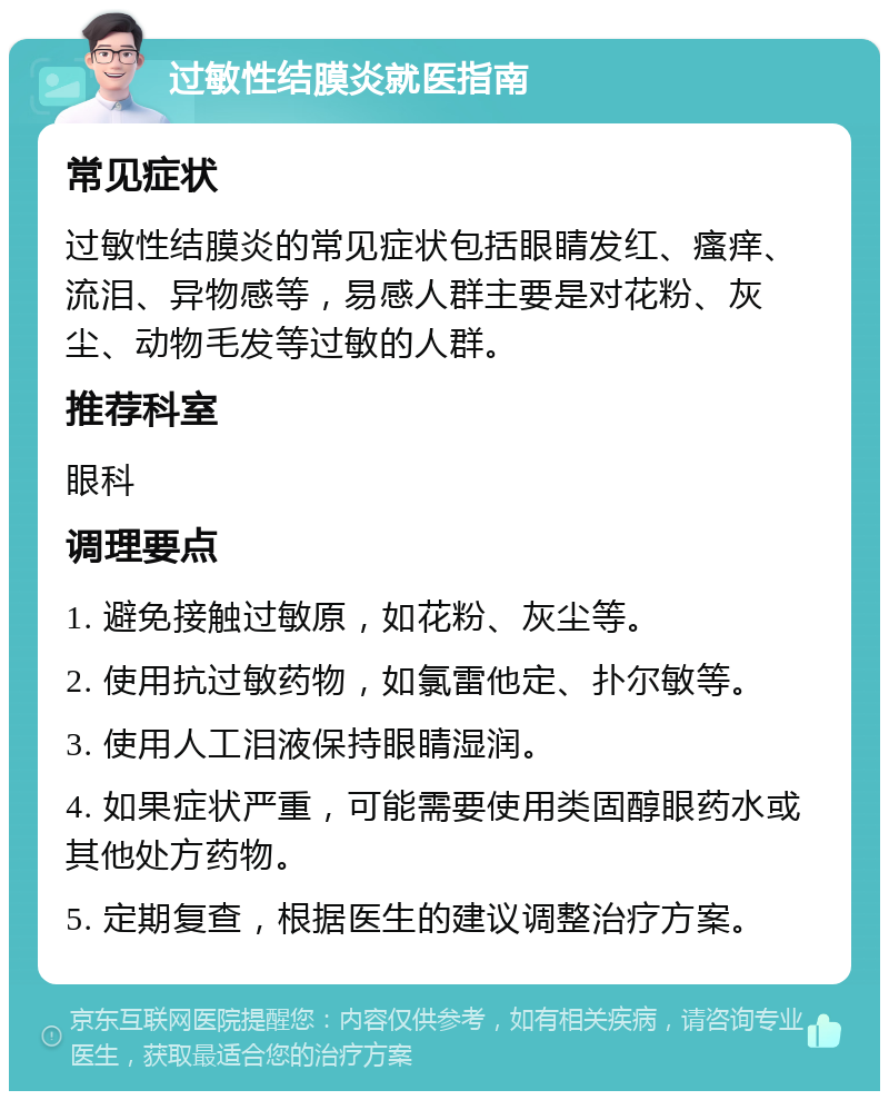 过敏性结膜炎就医指南 常见症状 过敏性结膜炎的常见症状包括眼睛发红、瘙痒、流泪、异物感等，易感人群主要是对花粉、灰尘、动物毛发等过敏的人群。 推荐科室 眼科 调理要点 1. 避免接触过敏原，如花粉、灰尘等。 2. 使用抗过敏药物，如氯雷他定、扑尔敏等。 3. 使用人工泪液保持眼睛湿润。 4. 如果症状严重，可能需要使用类固醇眼药水或其他处方药物。 5. 定期复查，根据医生的建议调整治疗方案。