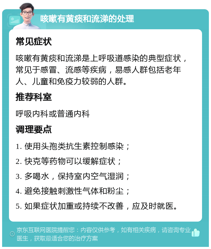 咳嗽有黄痰和流涕的处理 常见症状 咳嗽有黄痰和流涕是上呼吸道感染的典型症状，常见于感冒、流感等疾病，易感人群包括老年人、儿童和免疫力较弱的人群。 推荐科室 呼吸内科或普通内科 调理要点 1. 使用头孢类抗生素控制感染； 2. 快克等药物可以缓解症状； 3. 多喝水，保持室内空气湿润； 4. 避免接触刺激性气体和粉尘； 5. 如果症状加重或持续不改善，应及时就医。