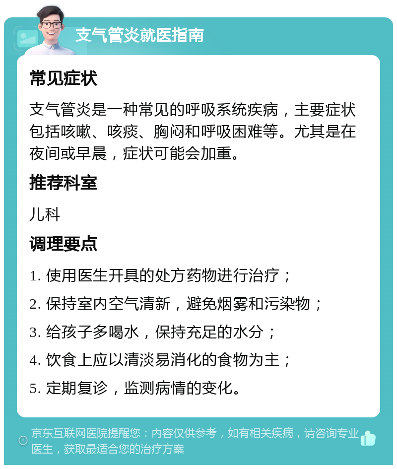 支气管炎就医指南 常见症状 支气管炎是一种常见的呼吸系统疾病，主要症状包括咳嗽、咳痰、胸闷和呼吸困难等。尤其是在夜间或早晨，症状可能会加重。 推荐科室 儿科 调理要点 1. 使用医生开具的处方药物进行治疗； 2. 保持室内空气清新，避免烟雾和污染物； 3. 给孩子多喝水，保持充足的水分； 4. 饮食上应以清淡易消化的食物为主； 5. 定期复诊，监测病情的变化。