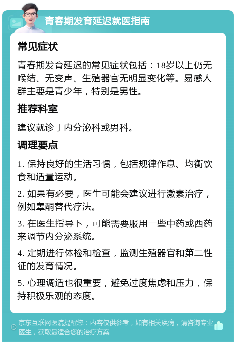 青春期发育延迟就医指南 常见症状 青春期发育延迟的常见症状包括：18岁以上仍无喉结、无变声、生殖器官无明显变化等。易感人群主要是青少年，特别是男性。 推荐科室 建议就诊于内分泌科或男科。 调理要点 1. 保持良好的生活习惯，包括规律作息、均衡饮食和适量运动。 2. 如果有必要，医生可能会建议进行激素治疗，例如睾酮替代疗法。 3. 在医生指导下，可能需要服用一些中药或西药来调节内分泌系统。 4. 定期进行体检和检查，监测生殖器官和第二性征的发育情况。 5. 心理调适也很重要，避免过度焦虑和压力，保持积极乐观的态度。