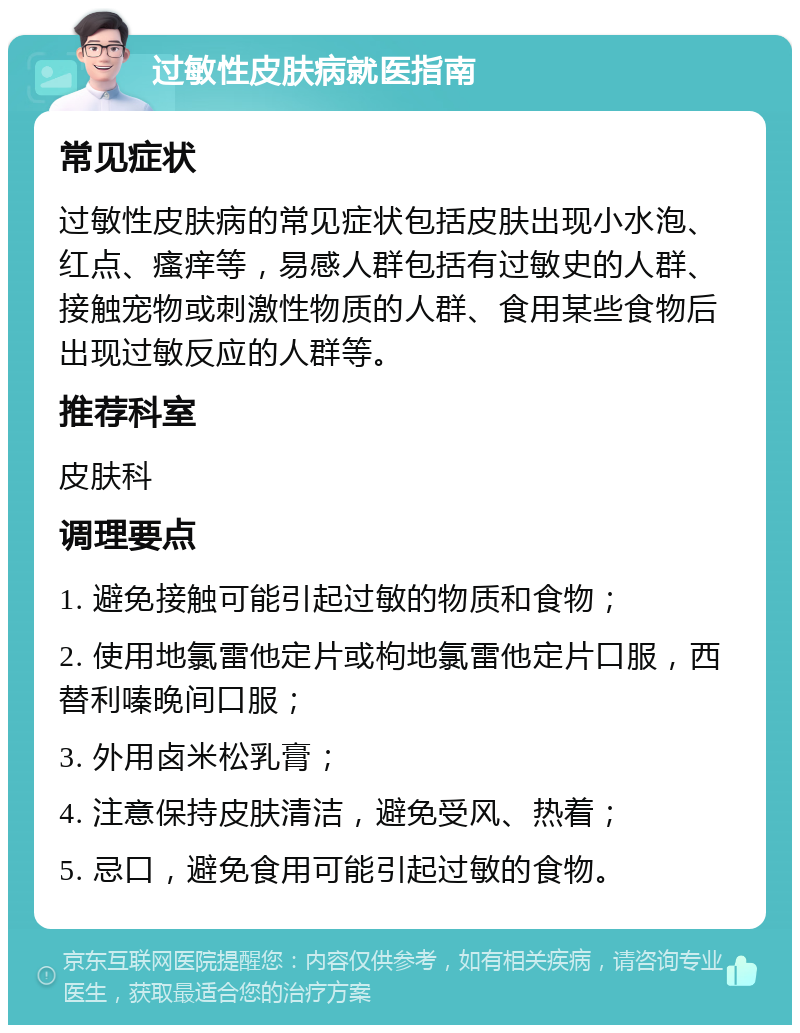 过敏性皮肤病就医指南 常见症状 过敏性皮肤病的常见症状包括皮肤出现小水泡、红点、瘙痒等，易感人群包括有过敏史的人群、接触宠物或刺激性物质的人群、食用某些食物后出现过敏反应的人群等。 推荐科室 皮肤科 调理要点 1. 避免接触可能引起过敏的物质和食物； 2. 使用地氯雷他定片或枸地氯雷他定片口服，西替利嗪晚间口服； 3. 外用卤米松乳膏； 4. 注意保持皮肤清洁，避免受风、热着； 5. 忌口，避免食用可能引起过敏的食物。