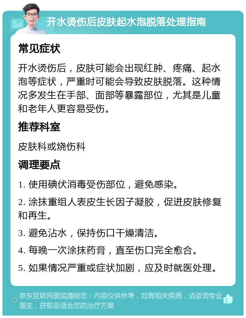 开水烫伤后皮肤起水泡脱落处理指南 常见症状 开水烫伤后，皮肤可能会出现红肿、疼痛、起水泡等症状，严重时可能会导致皮肤脱落。这种情况多发生在手部、面部等暴露部位，尤其是儿童和老年人更容易受伤。 推荐科室 皮肤科或烧伤科 调理要点 1. 使用碘伏消毒受伤部位，避免感染。 2. 涂抹重组人表皮生长因子凝胶，促进皮肤修复和再生。 3. 避免沾水，保持伤口干燥清洁。 4. 每晚一次涂抹药膏，直至伤口完全愈合。 5. 如果情况严重或症状加剧，应及时就医处理。