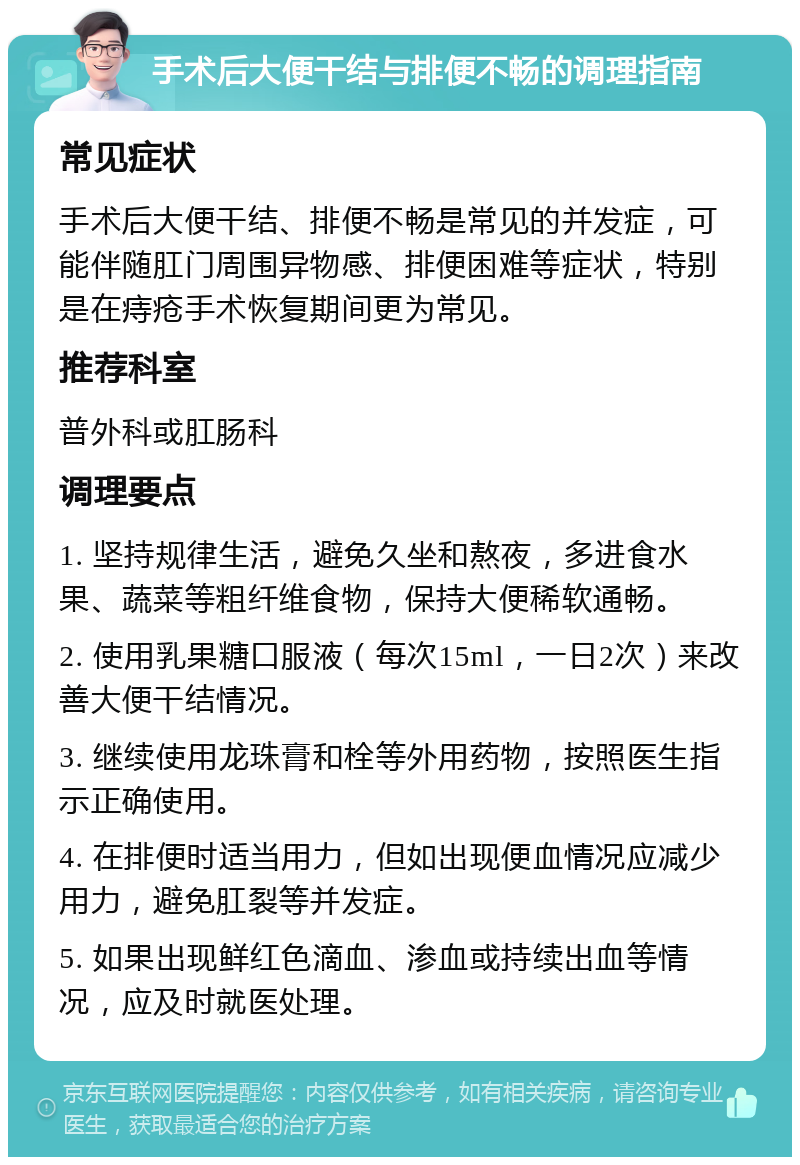 手术后大便干结与排便不畅的调理指南 常见症状 手术后大便干结、排便不畅是常见的并发症，可能伴随肛门周围异物感、排便困难等症状，特别是在痔疮手术恢复期间更为常见。 推荐科室 普外科或肛肠科 调理要点 1. 坚持规律生活，避免久坐和熬夜，多进食水果、蔬菜等粗纤维食物，保持大便稀软通畅。 2. 使用乳果糖口服液（每次15ml，一日2次）来改善大便干结情况。 3. 继续使用龙珠膏和栓等外用药物，按照医生指示正确使用。 4. 在排便时适当用力，但如出现便血情况应减少用力，避免肛裂等并发症。 5. 如果出现鲜红色滴血、渗血或持续出血等情况，应及时就医处理。