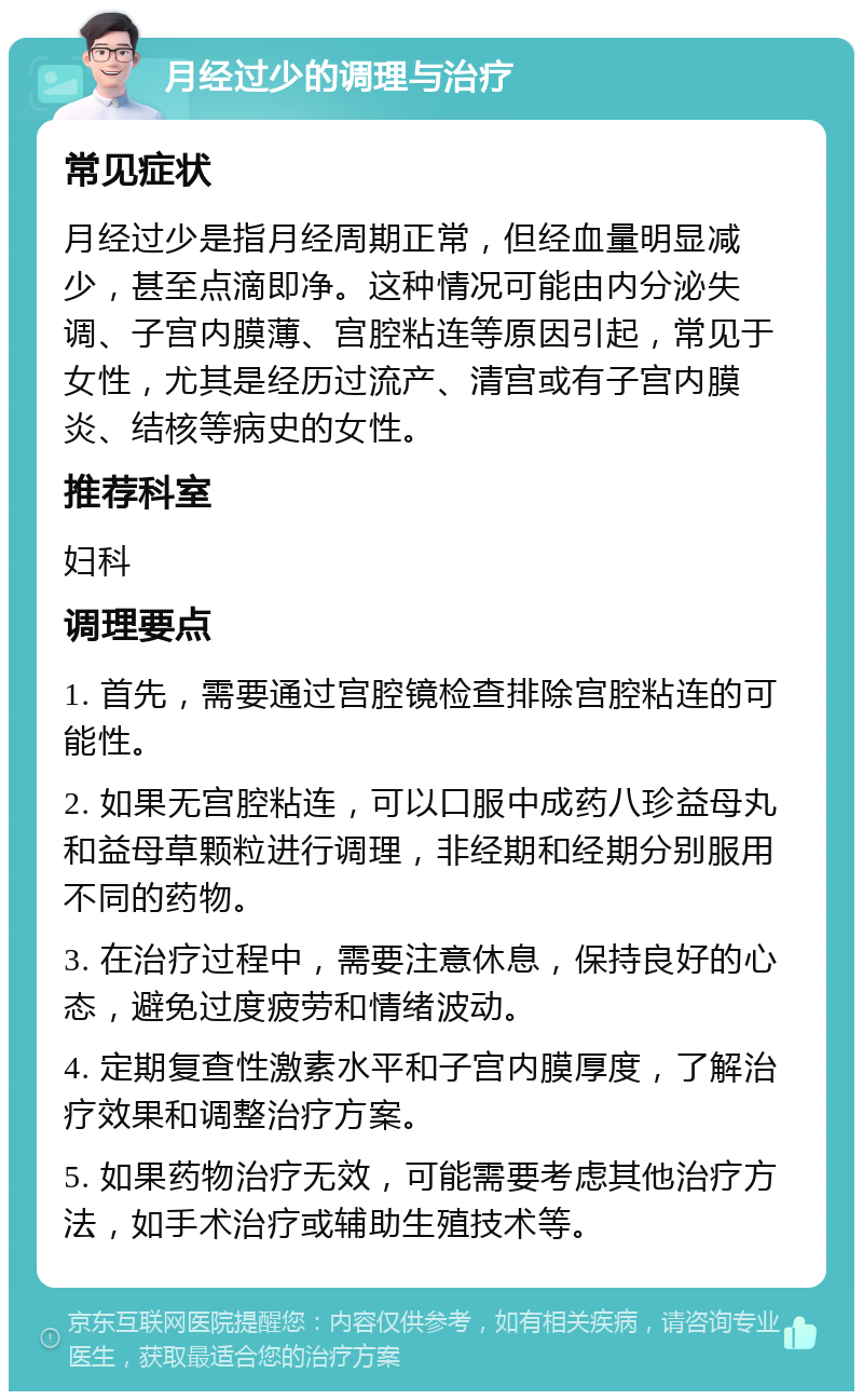 月经过少的调理与治疗 常见症状 月经过少是指月经周期正常，但经血量明显减少，甚至点滴即净。这种情况可能由内分泌失调、子宫内膜薄、宫腔粘连等原因引起，常见于女性，尤其是经历过流产、清宫或有子宫内膜炎、结核等病史的女性。 推荐科室 妇科 调理要点 1. 首先，需要通过宫腔镜检查排除宫腔粘连的可能性。 2. 如果无宫腔粘连，可以口服中成药八珍益母丸和益母草颗粒进行调理，非经期和经期分别服用不同的药物。 3. 在治疗过程中，需要注意休息，保持良好的心态，避免过度疲劳和情绪波动。 4. 定期复查性激素水平和子宫内膜厚度，了解治疗效果和调整治疗方案。 5. 如果药物治疗无效，可能需要考虑其他治疗方法，如手术治疗或辅助生殖技术等。