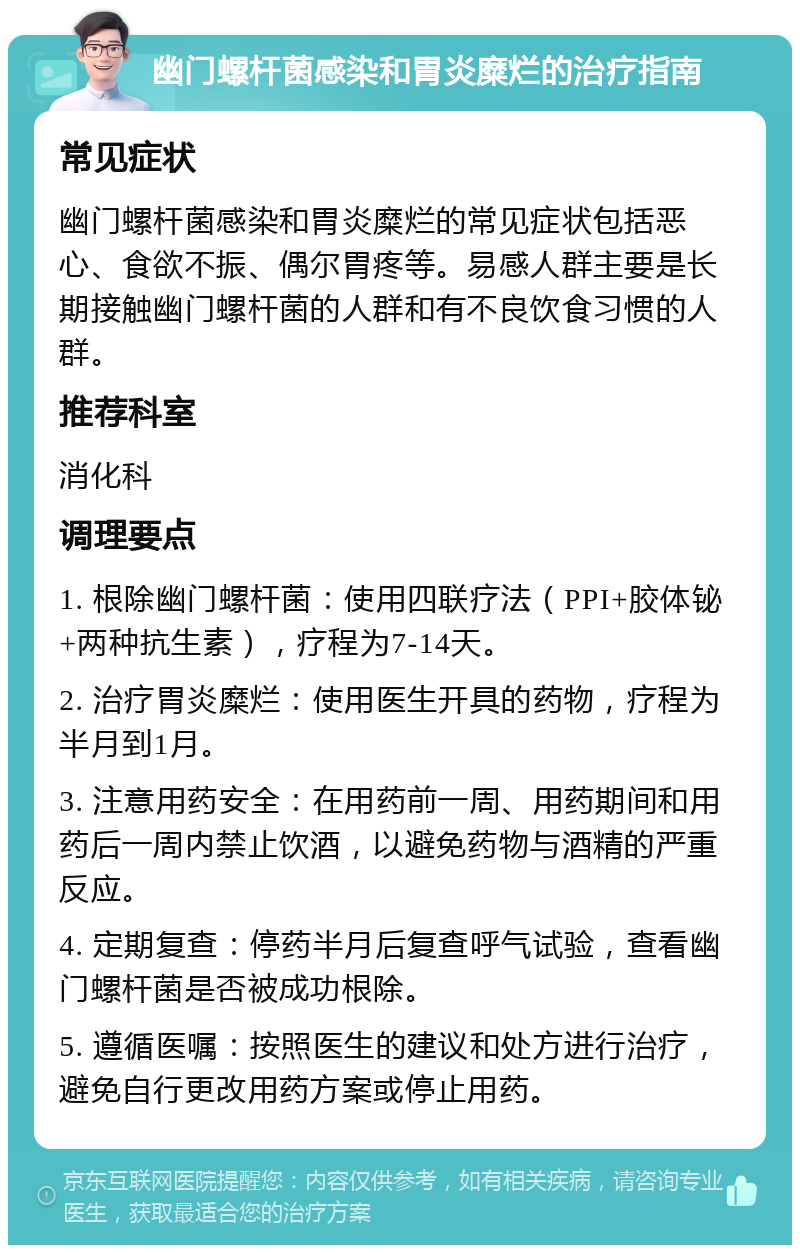 幽门螺杆菌感染和胃炎糜烂的治疗指南 常见症状 幽门螺杆菌感染和胃炎糜烂的常见症状包括恶心、食欲不振、偶尔胃疼等。易感人群主要是长期接触幽门螺杆菌的人群和有不良饮食习惯的人群。 推荐科室 消化科 调理要点 1. 根除幽门螺杆菌：使用四联疗法（PPI+胶体铋+两种抗生素），疗程为7-14天。 2. 治疗胃炎糜烂：使用医生开具的药物，疗程为半月到1月。 3. 注意用药安全：在用药前一周、用药期间和用药后一周内禁止饮酒，以避免药物与酒精的严重反应。 4. 定期复查：停药半月后复查呼气试验，查看幽门螺杆菌是否被成功根除。 5. 遵循医嘱：按照医生的建议和处方进行治疗，避免自行更改用药方案或停止用药。