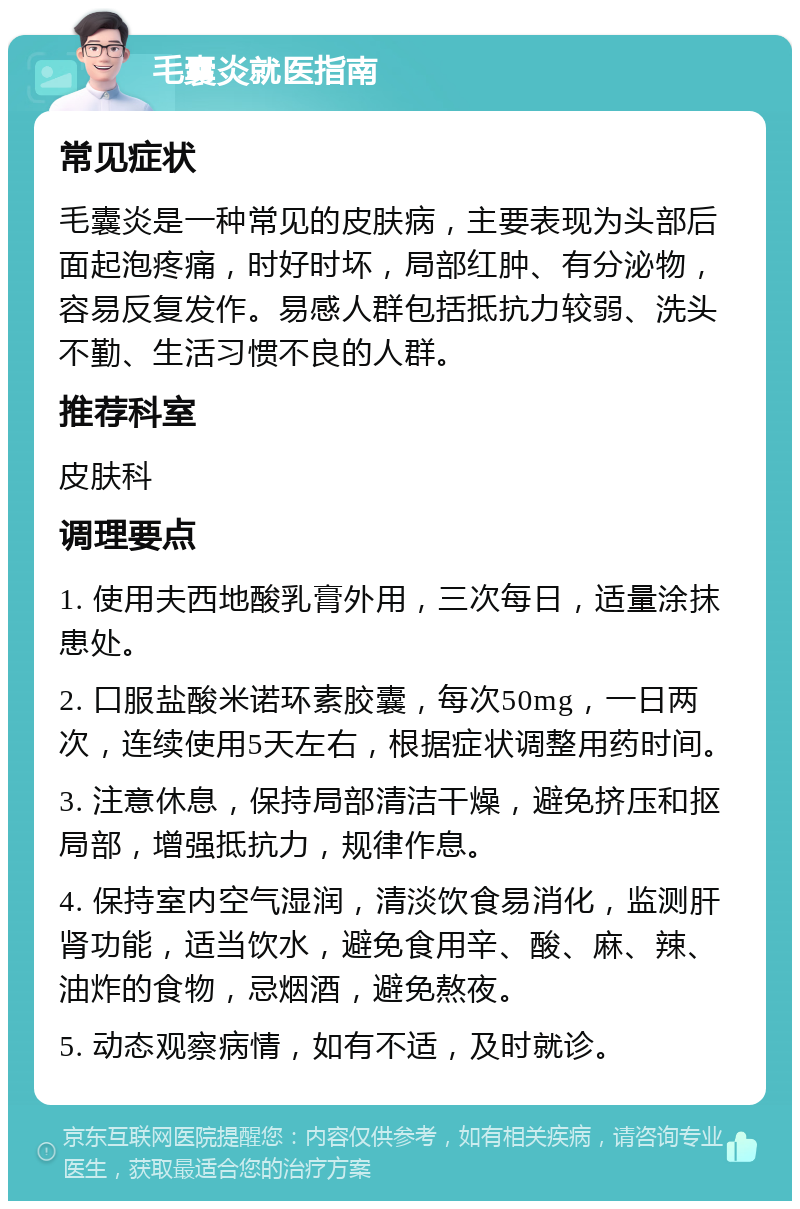 毛囊炎就医指南 常见症状 毛囊炎是一种常见的皮肤病，主要表现为头部后面起泡疼痛，时好时坏，局部红肿、有分泌物，容易反复发作。易感人群包括抵抗力较弱、洗头不勤、生活习惯不良的人群。 推荐科室 皮肤科 调理要点 1. 使用夫西地酸乳膏外用，三次每日，适量涂抹患处。 2. 口服盐酸米诺环素胶囊，每次50mg，一日两次，连续使用5天左右，根据症状调整用药时间。 3. 注意休息，保持局部清洁干燥，避免挤压和抠局部，增强抵抗力，规律作息。 4. 保持室内空气湿润，清淡饮食易消化，监测肝肾功能，适当饮水，避免食用辛、酸、麻、辣、油炸的食物，忌烟酒，避免熬夜。 5. 动态观察病情，如有不适，及时就诊。