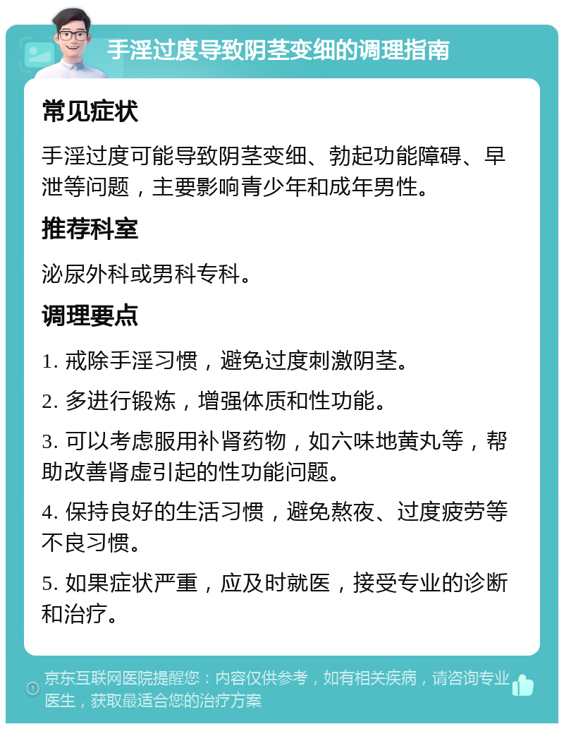 手淫过度导致阴茎变细的调理指南 常见症状 手淫过度可能导致阴茎变细、勃起功能障碍、早泄等问题，主要影响青少年和成年男性。 推荐科室 泌尿外科或男科专科。 调理要点 1. 戒除手淫习惯，避免过度刺激阴茎。 2. 多进行锻炼，增强体质和性功能。 3. 可以考虑服用补肾药物，如六味地黄丸等，帮助改善肾虚引起的性功能问题。 4. 保持良好的生活习惯，避免熬夜、过度疲劳等不良习惯。 5. 如果症状严重，应及时就医，接受专业的诊断和治疗。