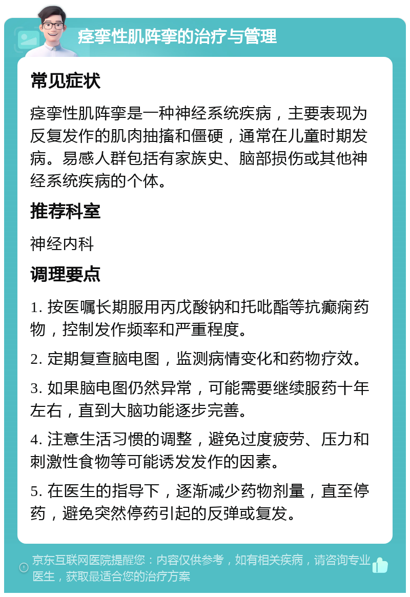 痉挛性肌阵挛的治疗与管理 常见症状 痉挛性肌阵挛是一种神经系统疾病，主要表现为反复发作的肌肉抽搐和僵硬，通常在儿童时期发病。易感人群包括有家族史、脑部损伤或其他神经系统疾病的个体。 推荐科室 神经内科 调理要点 1. 按医嘱长期服用丙戊酸钠和托吡酯等抗癫痫药物，控制发作频率和严重程度。 2. 定期复查脑电图，监测病情变化和药物疗效。 3. 如果脑电图仍然异常，可能需要继续服药十年左右，直到大脑功能逐步完善。 4. 注意生活习惯的调整，避免过度疲劳、压力和刺激性食物等可能诱发发作的因素。 5. 在医生的指导下，逐渐减少药物剂量，直至停药，避免突然停药引起的反弹或复发。