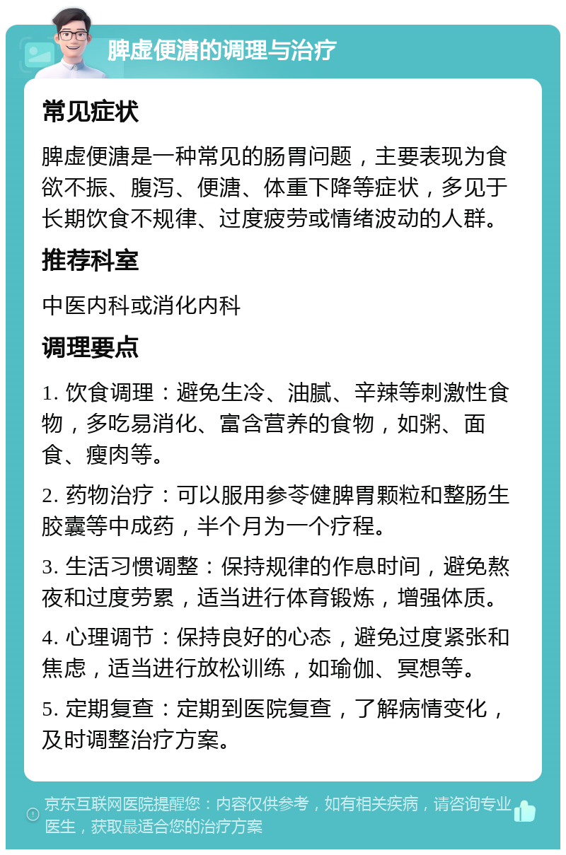 脾虚便溏的调理与治疗 常见症状 脾虚便溏是一种常见的肠胃问题，主要表现为食欲不振、腹泻、便溏、体重下降等症状，多见于长期饮食不规律、过度疲劳或情绪波动的人群。 推荐科室 中医内科或消化内科 调理要点 1. 饮食调理：避免生冷、油腻、辛辣等刺激性食物，多吃易消化、富含营养的食物，如粥、面食、瘦肉等。 2. 药物治疗：可以服用参苓健脾胃颗粒和整肠生胶囊等中成药，半个月为一个疗程。 3. 生活习惯调整：保持规律的作息时间，避免熬夜和过度劳累，适当进行体育锻炼，增强体质。 4. 心理调节：保持良好的心态，避免过度紧张和焦虑，适当进行放松训练，如瑜伽、冥想等。 5. 定期复查：定期到医院复查，了解病情变化，及时调整治疗方案。