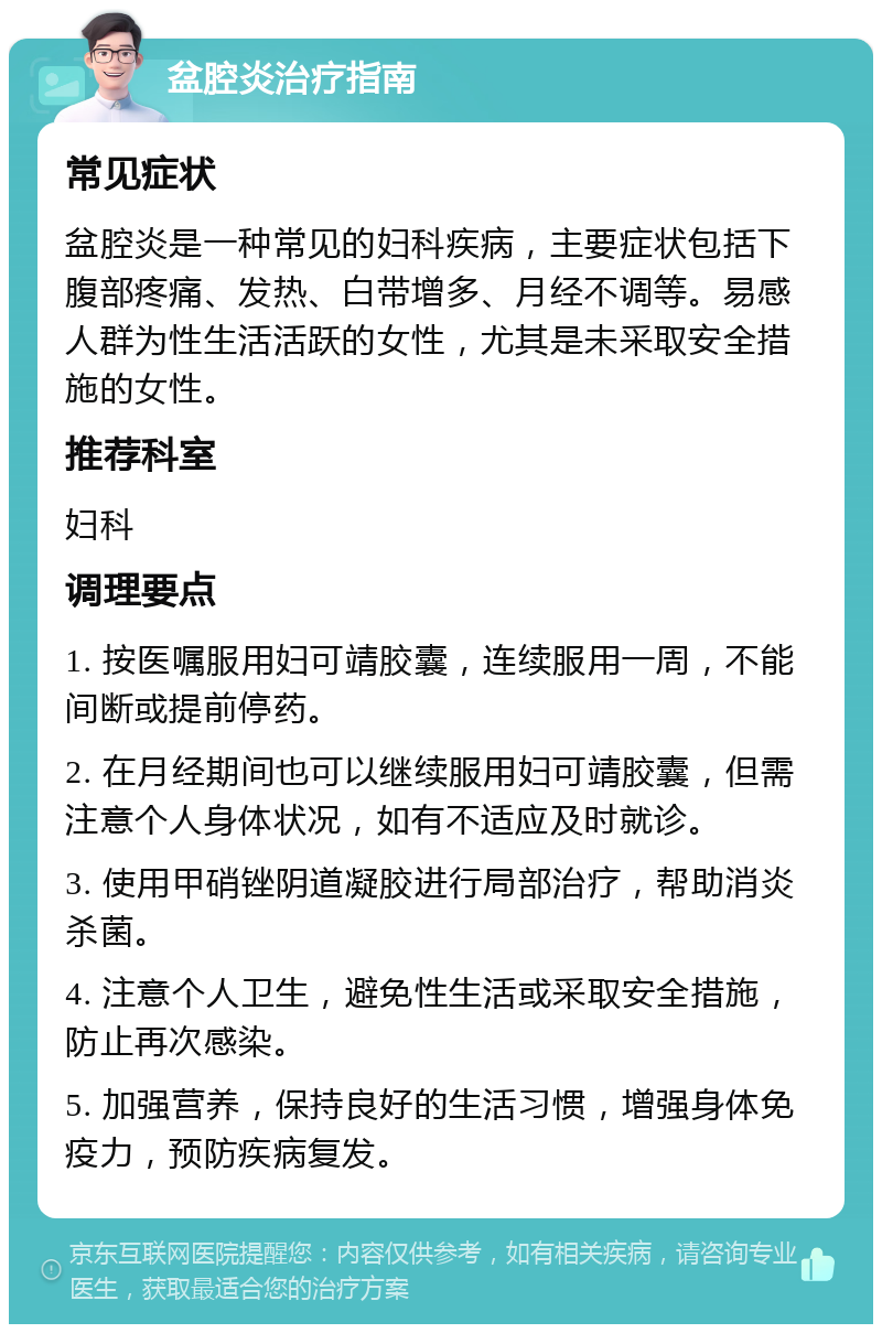 盆腔炎治疗指南 常见症状 盆腔炎是一种常见的妇科疾病，主要症状包括下腹部疼痛、发热、白带增多、月经不调等。易感人群为性生活活跃的女性，尤其是未采取安全措施的女性。 推荐科室 妇科 调理要点 1. 按医嘱服用妇可靖胶囊，连续服用一周，不能间断或提前停药。 2. 在月经期间也可以继续服用妇可靖胶囊，但需注意个人身体状况，如有不适应及时就诊。 3. 使用甲硝锉阴道凝胶进行局部治疗，帮助消炎杀菌。 4. 注意个人卫生，避免性生活或采取安全措施，防止再次感染。 5. 加强营养，保持良好的生活习惯，增强身体免疫力，预防疾病复发。