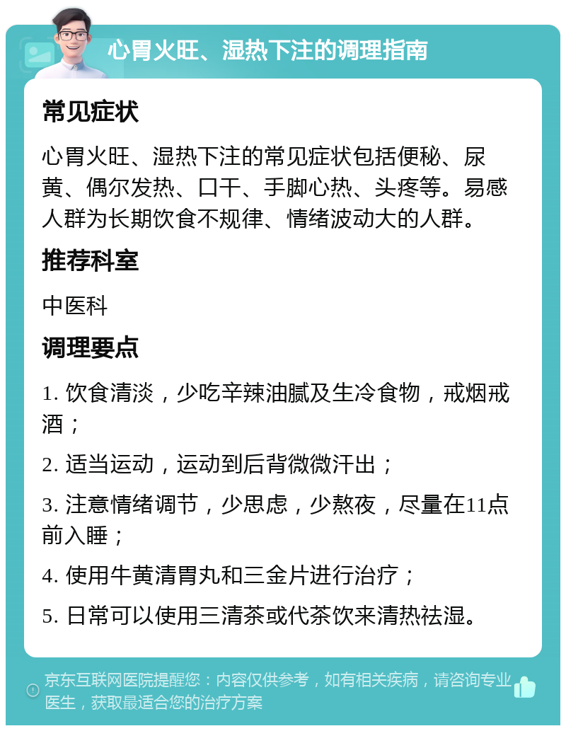 心胃火旺、湿热下注的调理指南 常见症状 心胃火旺、湿热下注的常见症状包括便秘、尿黄、偶尔发热、口干、手脚心热、头疼等。易感人群为长期饮食不规律、情绪波动大的人群。 推荐科室 中医科 调理要点 1. 饮食清淡，少吃辛辣油腻及生冷食物，戒烟戒酒； 2. 适当运动，运动到后背微微汗出； 3. 注意情绪调节，少思虑，少熬夜，尽量在11点前入睡； 4. 使用牛黄清胃丸和三金片进行治疗； 5. 日常可以使用三清茶或代茶饮来清热祛湿。