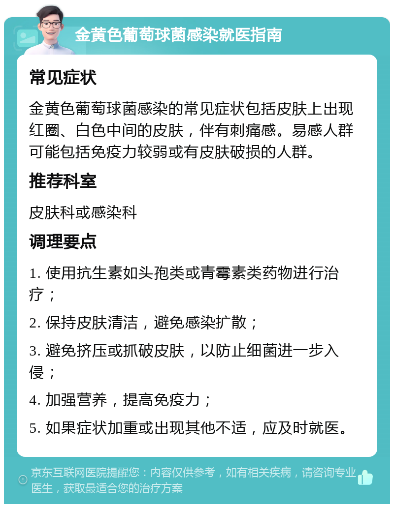 金黄色葡萄球菌感染就医指南 常见症状 金黄色葡萄球菌感染的常见症状包括皮肤上出现红圈、白色中间的皮肤，伴有刺痛感。易感人群可能包括免疫力较弱或有皮肤破损的人群。 推荐科室 皮肤科或感染科 调理要点 1. 使用抗生素如头孢类或青霉素类药物进行治疗； 2. 保持皮肤清洁，避免感染扩散； 3. 避免挤压或抓破皮肤，以防止细菌进一步入侵； 4. 加强营养，提高免疫力； 5. 如果症状加重或出现其他不适，应及时就医。