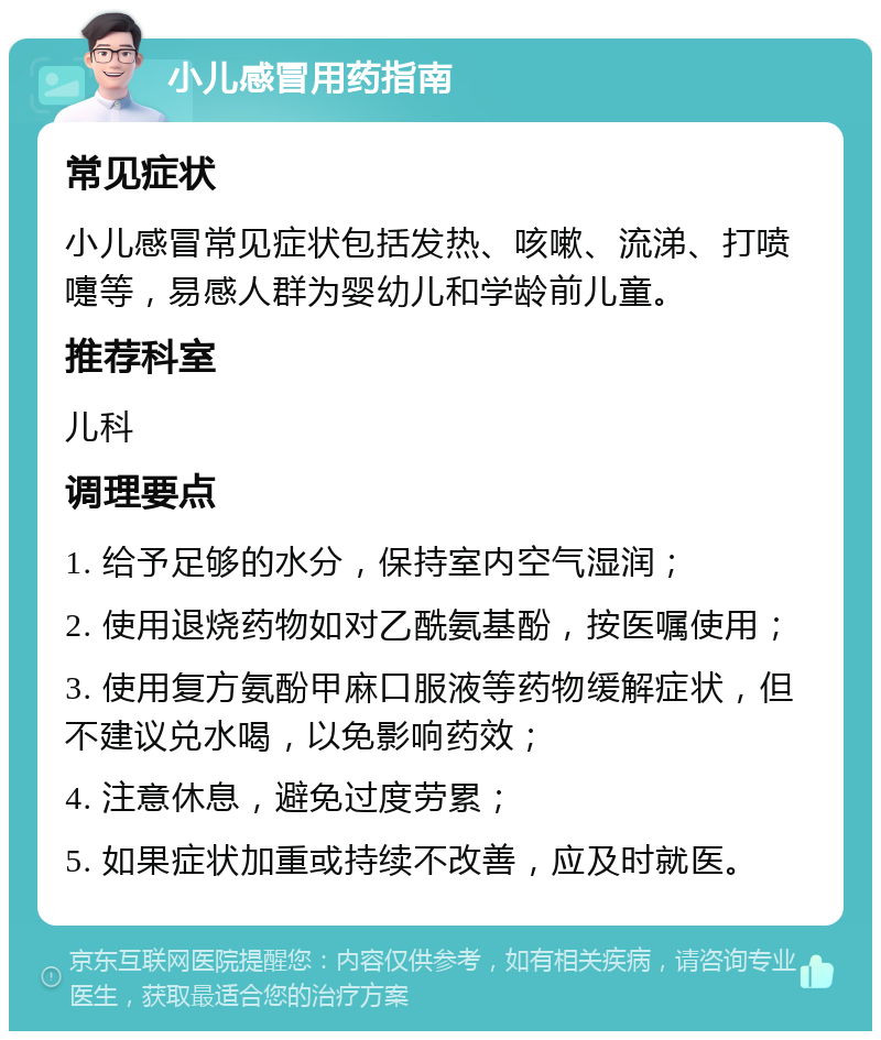 小儿感冒用药指南 常见症状 小儿感冒常见症状包括发热、咳嗽、流涕、打喷嚏等，易感人群为婴幼儿和学龄前儿童。 推荐科室 儿科 调理要点 1. 给予足够的水分，保持室内空气湿润； 2. 使用退烧药物如对乙酰氨基酚，按医嘱使用； 3. 使用复方氨酚甲麻口服液等药物缓解症状，但不建议兑水喝，以免影响药效； 4. 注意休息，避免过度劳累； 5. 如果症状加重或持续不改善，应及时就医。