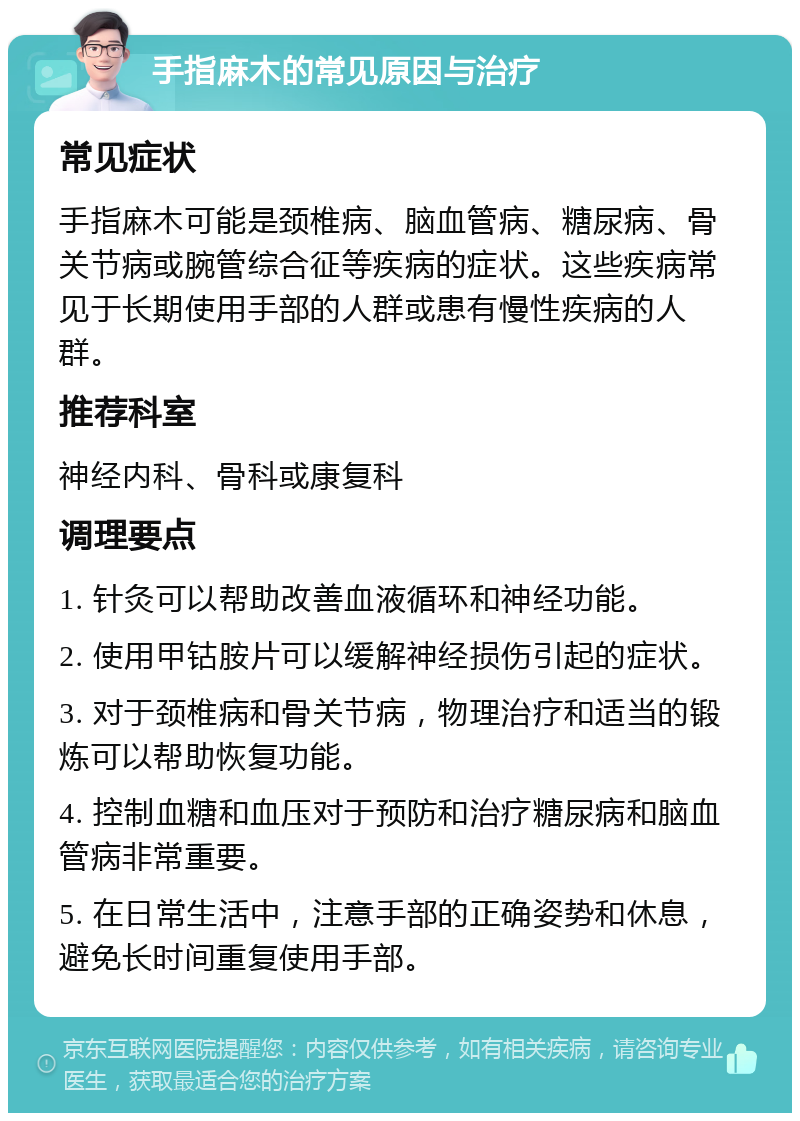 手指麻木的常见原因与治疗 常见症状 手指麻木可能是颈椎病、脑血管病、糖尿病、骨关节病或腕管综合征等疾病的症状。这些疾病常见于长期使用手部的人群或患有慢性疾病的人群。 推荐科室 神经内科、骨科或康复科 调理要点 1. 针灸可以帮助改善血液循环和神经功能。 2. 使用甲钴胺片可以缓解神经损伤引起的症状。 3. 对于颈椎病和骨关节病，物理治疗和适当的锻炼可以帮助恢复功能。 4. 控制血糖和血压对于预防和治疗糖尿病和脑血管病非常重要。 5. 在日常生活中，注意手部的正确姿势和休息，避免长时间重复使用手部。