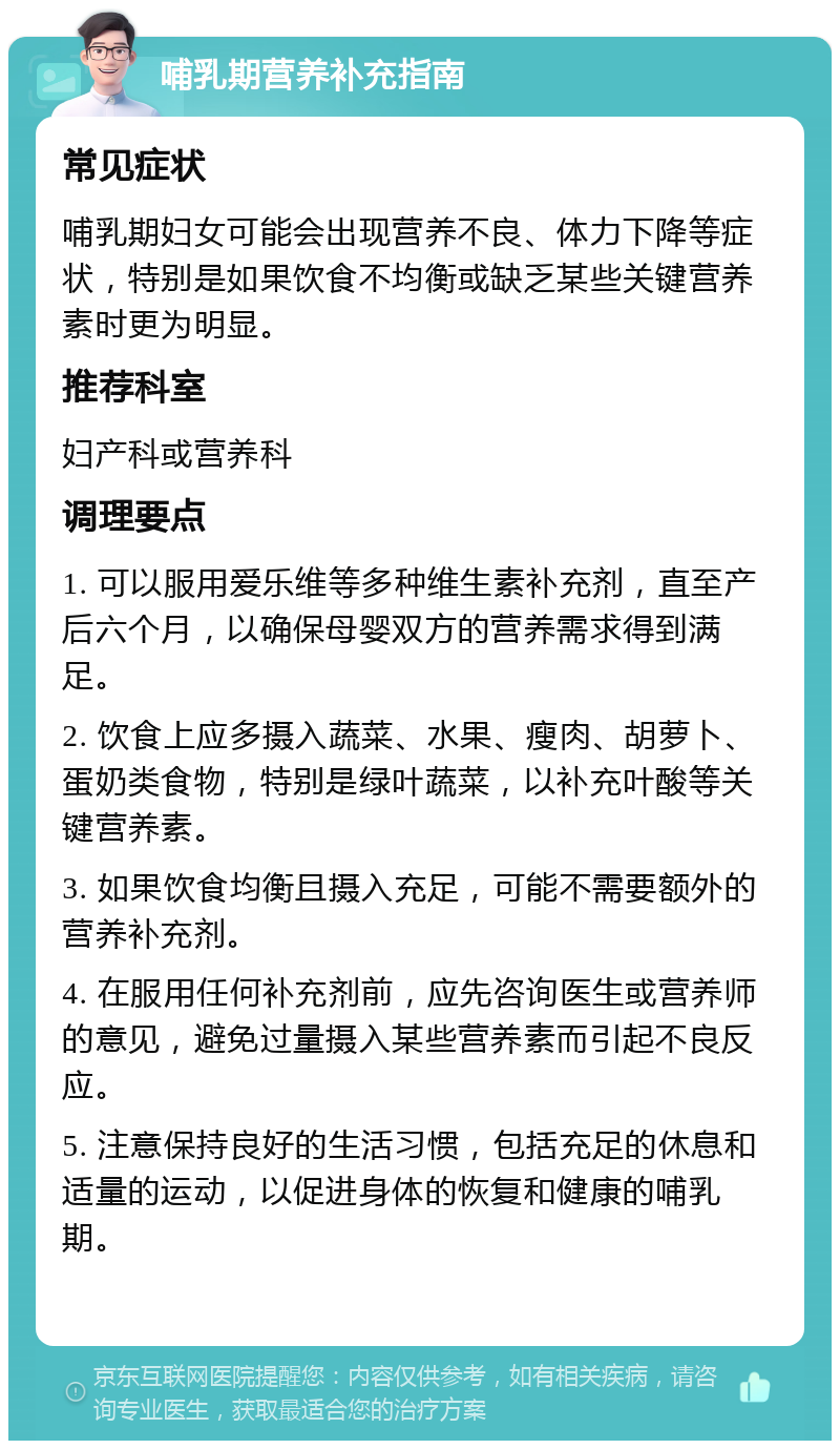 哺乳期营养补充指南 常见症状 哺乳期妇女可能会出现营养不良、体力下降等症状，特别是如果饮食不均衡或缺乏某些关键营养素时更为明显。 推荐科室 妇产科或营养科 调理要点 1. 可以服用爱乐维等多种维生素补充剂，直至产后六个月，以确保母婴双方的营养需求得到满足。 2. 饮食上应多摄入蔬菜、水果、瘦肉、胡萝卜、蛋奶类食物，特别是绿叶蔬菜，以补充叶酸等关键营养素。 3. 如果饮食均衡且摄入充足，可能不需要额外的营养补充剂。 4. 在服用任何补充剂前，应先咨询医生或营养师的意见，避免过量摄入某些营养素而引起不良反应。 5. 注意保持良好的生活习惯，包括充足的休息和适量的运动，以促进身体的恢复和健康的哺乳期。