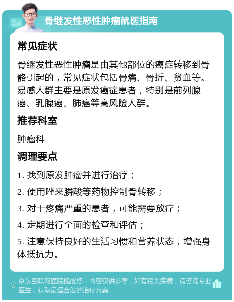 骨继发性恶性肿瘤就医指南 常见症状 骨继发性恶性肿瘤是由其他部位的癌症转移到骨骼引起的，常见症状包括骨痛、骨折、贫血等。易感人群主要是原发癌症患者，特别是前列腺癌、乳腺癌、肺癌等高风险人群。 推荐科室 肿瘤科 调理要点 1. 找到原发肿瘤并进行治疗； 2. 使用唑来膦酸等药物控制骨转移； 3. 对于疼痛严重的患者，可能需要放疗； 4. 定期进行全面的检查和评估； 5. 注意保持良好的生活习惯和营养状态，增强身体抵抗力。