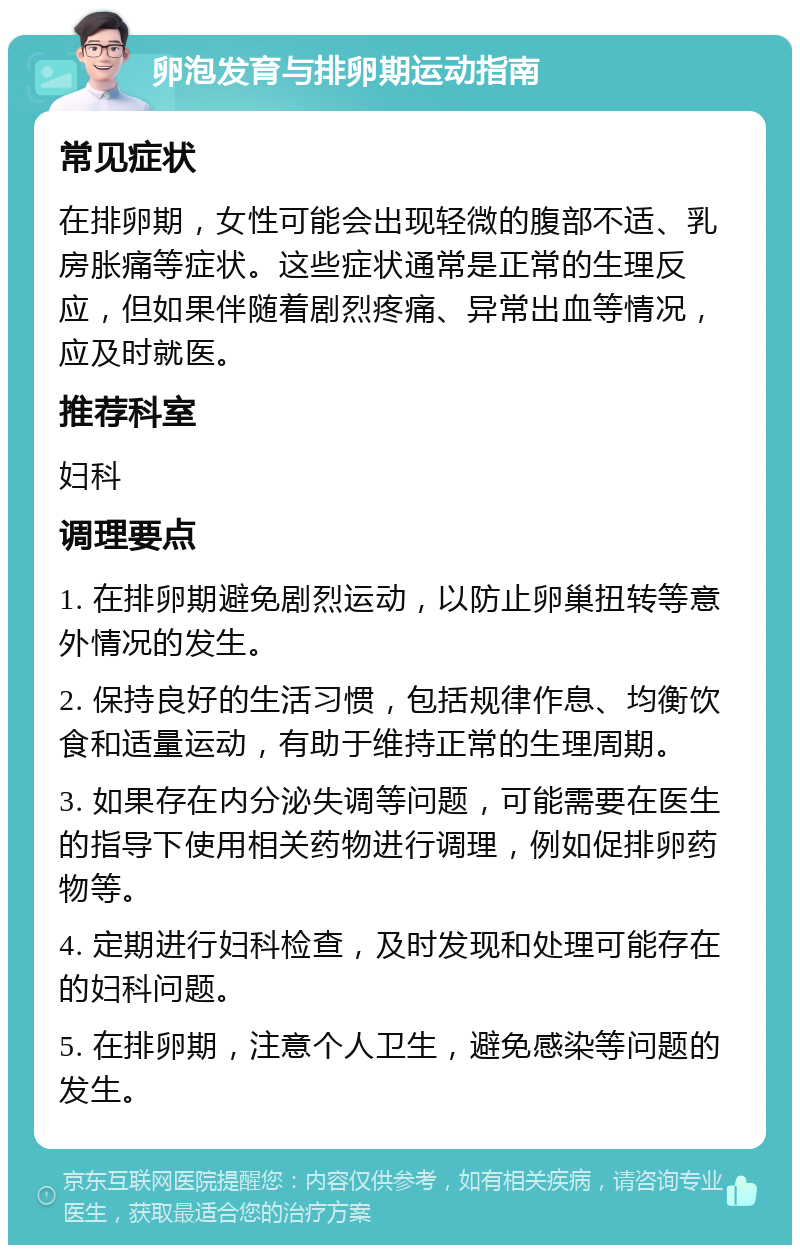 卵泡发育与排卵期运动指南 常见症状 在排卵期，女性可能会出现轻微的腹部不适、乳房胀痛等症状。这些症状通常是正常的生理反应，但如果伴随着剧烈疼痛、异常出血等情况，应及时就医。 推荐科室 妇科 调理要点 1. 在排卵期避免剧烈运动，以防止卵巢扭转等意外情况的发生。 2. 保持良好的生活习惯，包括规律作息、均衡饮食和适量运动，有助于维持正常的生理周期。 3. 如果存在内分泌失调等问题，可能需要在医生的指导下使用相关药物进行调理，例如促排卵药物等。 4. 定期进行妇科检查，及时发现和处理可能存在的妇科问题。 5. 在排卵期，注意个人卫生，避免感染等问题的发生。