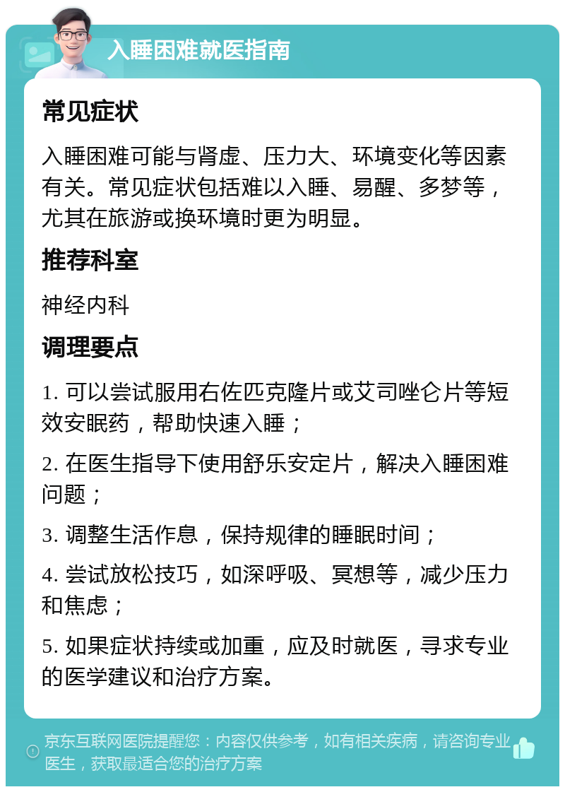 入睡困难就医指南 常见症状 入睡困难可能与肾虚、压力大、环境变化等因素有关。常见症状包括难以入睡、易醒、多梦等，尤其在旅游或换环境时更为明显。 推荐科室 神经内科 调理要点 1. 可以尝试服用右佐匹克隆片或艾司唑仑片等短效安眠药，帮助快速入睡； 2. 在医生指导下使用舒乐安定片，解决入睡困难问题； 3. 调整生活作息，保持规律的睡眠时间； 4. 尝试放松技巧，如深呼吸、冥想等，减少压力和焦虑； 5. 如果症状持续或加重，应及时就医，寻求专业的医学建议和治疗方案。