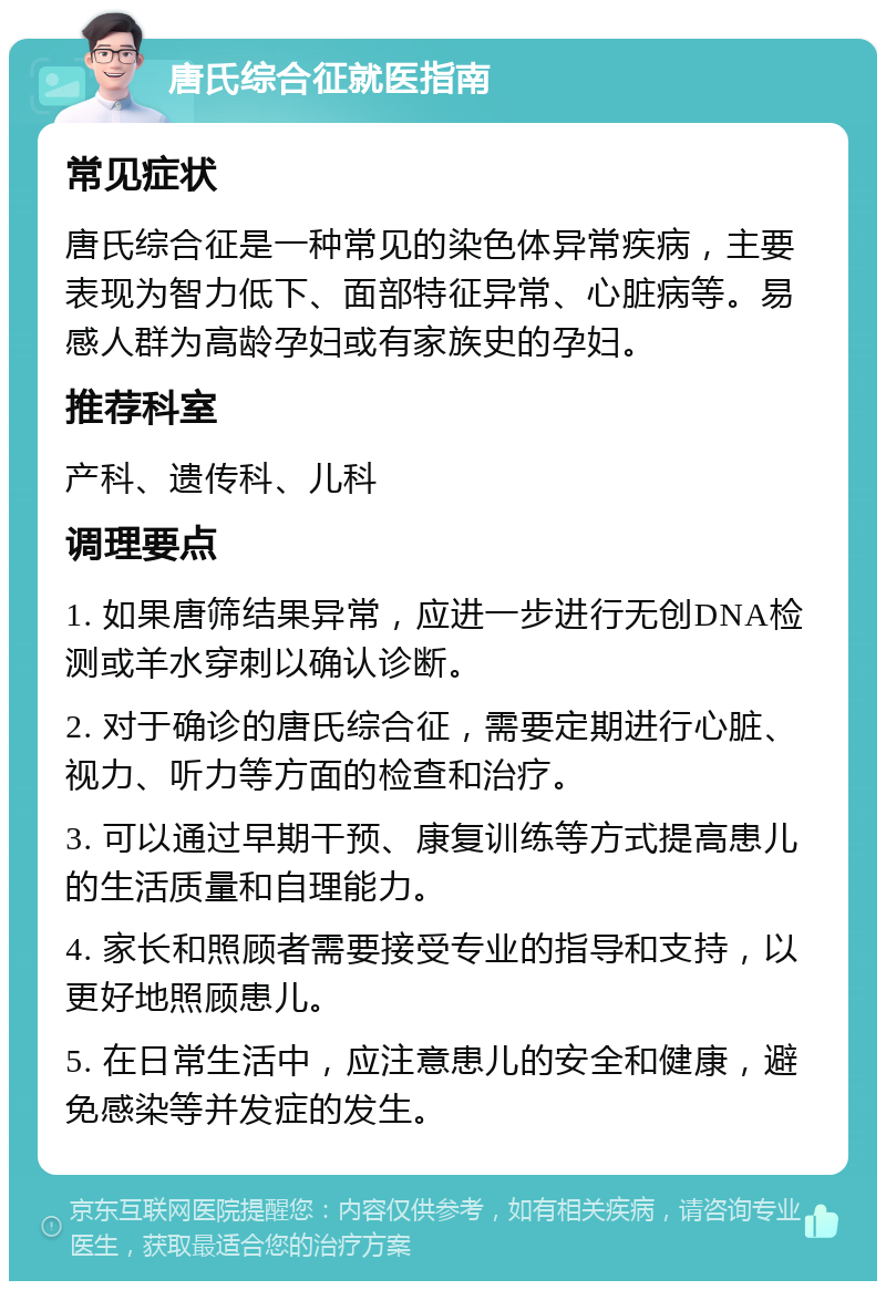 唐氏综合征就医指南 常见症状 唐氏综合征是一种常见的染色体异常疾病，主要表现为智力低下、面部特征异常、心脏病等。易感人群为高龄孕妇或有家族史的孕妇。 推荐科室 产科、遗传科、儿科 调理要点 1. 如果唐筛结果异常，应进一步进行无创DNA检测或羊水穿刺以确认诊断。 2. 对于确诊的唐氏综合征，需要定期进行心脏、视力、听力等方面的检查和治疗。 3. 可以通过早期干预、康复训练等方式提高患儿的生活质量和自理能力。 4. 家长和照顾者需要接受专业的指导和支持，以更好地照顾患儿。 5. 在日常生活中，应注意患儿的安全和健康，避免感染等并发症的发生。