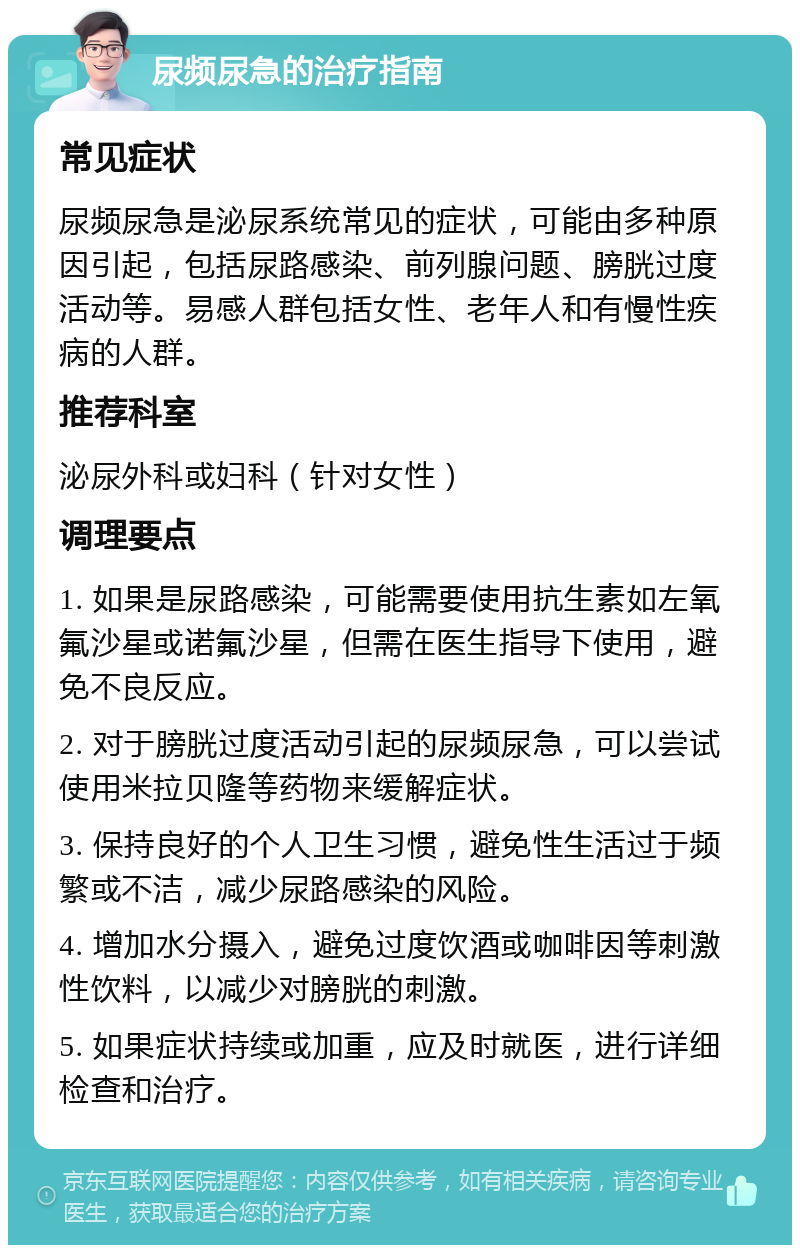 尿频尿急的治疗指南 常见症状 尿频尿急是泌尿系统常见的症状，可能由多种原因引起，包括尿路感染、前列腺问题、膀胱过度活动等。易感人群包括女性、老年人和有慢性疾病的人群。 推荐科室 泌尿外科或妇科（针对女性） 调理要点 1. 如果是尿路感染，可能需要使用抗生素如左氧氟沙星或诺氟沙星，但需在医生指导下使用，避免不良反应。 2. 对于膀胱过度活动引起的尿频尿急，可以尝试使用米拉贝隆等药物来缓解症状。 3. 保持良好的个人卫生习惯，避免性生活过于频繁或不洁，减少尿路感染的风险。 4. 增加水分摄入，避免过度饮酒或咖啡因等刺激性饮料，以减少对膀胱的刺激。 5. 如果症状持续或加重，应及时就医，进行详细检查和治疗。