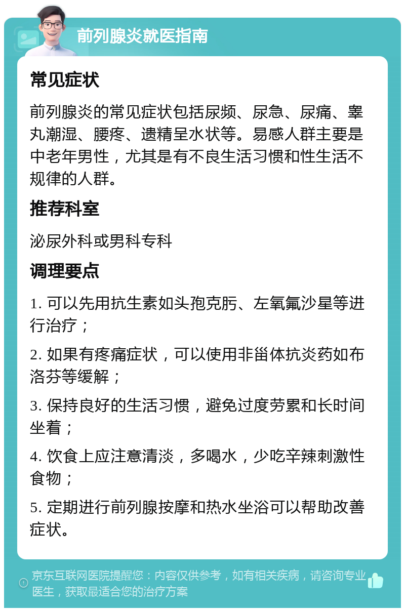 前列腺炎就医指南 常见症状 前列腺炎的常见症状包括尿频、尿急、尿痛、睾丸潮湿、腰疼、遗精呈水状等。易感人群主要是中老年男性，尤其是有不良生活习惯和性生活不规律的人群。 推荐科室 泌尿外科或男科专科 调理要点 1. 可以先用抗生素如头孢克肟、左氧氟沙星等进行治疗； 2. 如果有疼痛症状，可以使用非甾体抗炎药如布洛芬等缓解； 3. 保持良好的生活习惯，避免过度劳累和长时间坐着； 4. 饮食上应注意清淡，多喝水，少吃辛辣刺激性食物； 5. 定期进行前列腺按摩和热水坐浴可以帮助改善症状。