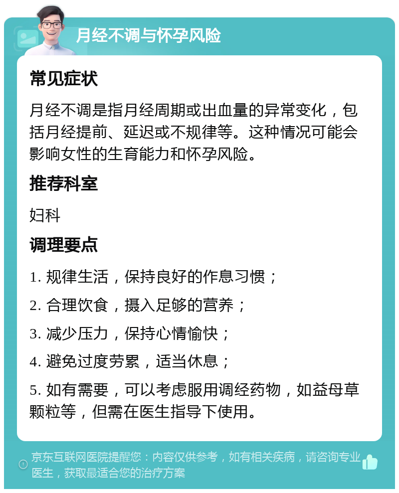 月经不调与怀孕风险 常见症状 月经不调是指月经周期或出血量的异常变化，包括月经提前、延迟或不规律等。这种情况可能会影响女性的生育能力和怀孕风险。 推荐科室 妇科 调理要点 1. 规律生活，保持良好的作息习惯； 2. 合理饮食，摄入足够的营养； 3. 减少压力，保持心情愉快； 4. 避免过度劳累，适当休息； 5. 如有需要，可以考虑服用调经药物，如益母草颗粒等，但需在医生指导下使用。