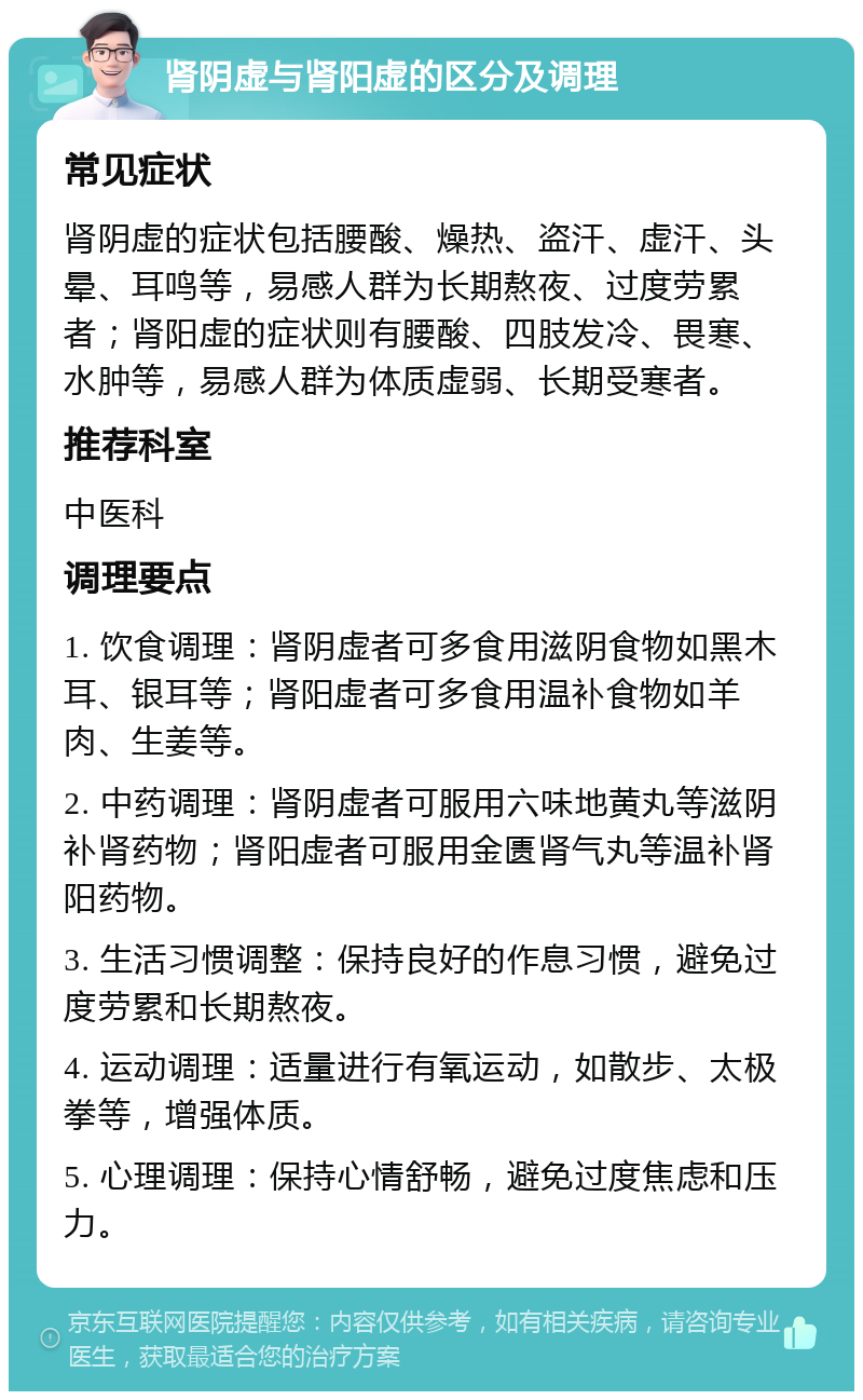 肾阴虚与肾阳虚的区分及调理 常见症状 肾阴虚的症状包括腰酸、燥热、盗汗、虚汗、头晕、耳鸣等，易感人群为长期熬夜、过度劳累者；肾阳虚的症状则有腰酸、四肢发冷、畏寒、水肿等，易感人群为体质虚弱、长期受寒者。 推荐科室 中医科 调理要点 1. 饮食调理：肾阴虚者可多食用滋阴食物如黑木耳、银耳等；肾阳虚者可多食用温补食物如羊肉、生姜等。 2. 中药调理：肾阴虚者可服用六味地黄丸等滋阴补肾药物；肾阳虚者可服用金匮肾气丸等温补肾阳药物。 3. 生活习惯调整：保持良好的作息习惯，避免过度劳累和长期熬夜。 4. 运动调理：适量进行有氧运动，如散步、太极拳等，增强体质。 5. 心理调理：保持心情舒畅，避免过度焦虑和压力。