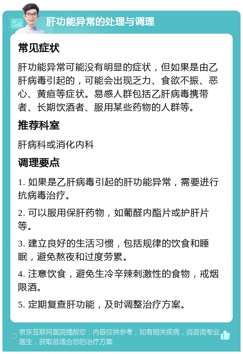 肝功能异常的处理与调理 常见症状 肝功能异常可能没有明显的症状，但如果是由乙肝病毒引起的，可能会出现乏力、食欲不振、恶心、黄疸等症状。易感人群包括乙肝病毒携带者、长期饮酒者、服用某些药物的人群等。 推荐科室 肝病科或消化内科 调理要点 1. 如果是乙肝病毒引起的肝功能异常，需要进行抗病毒治疗。 2. 可以服用保肝药物，如葡醛内酯片或护肝片等。 3. 建立良好的生活习惯，包括规律的饮食和睡眠，避免熬夜和过度劳累。 4. 注意饮食，避免生冷辛辣刺激性的食物，戒烟限酒。 5. 定期复查肝功能，及时调整治疗方案。