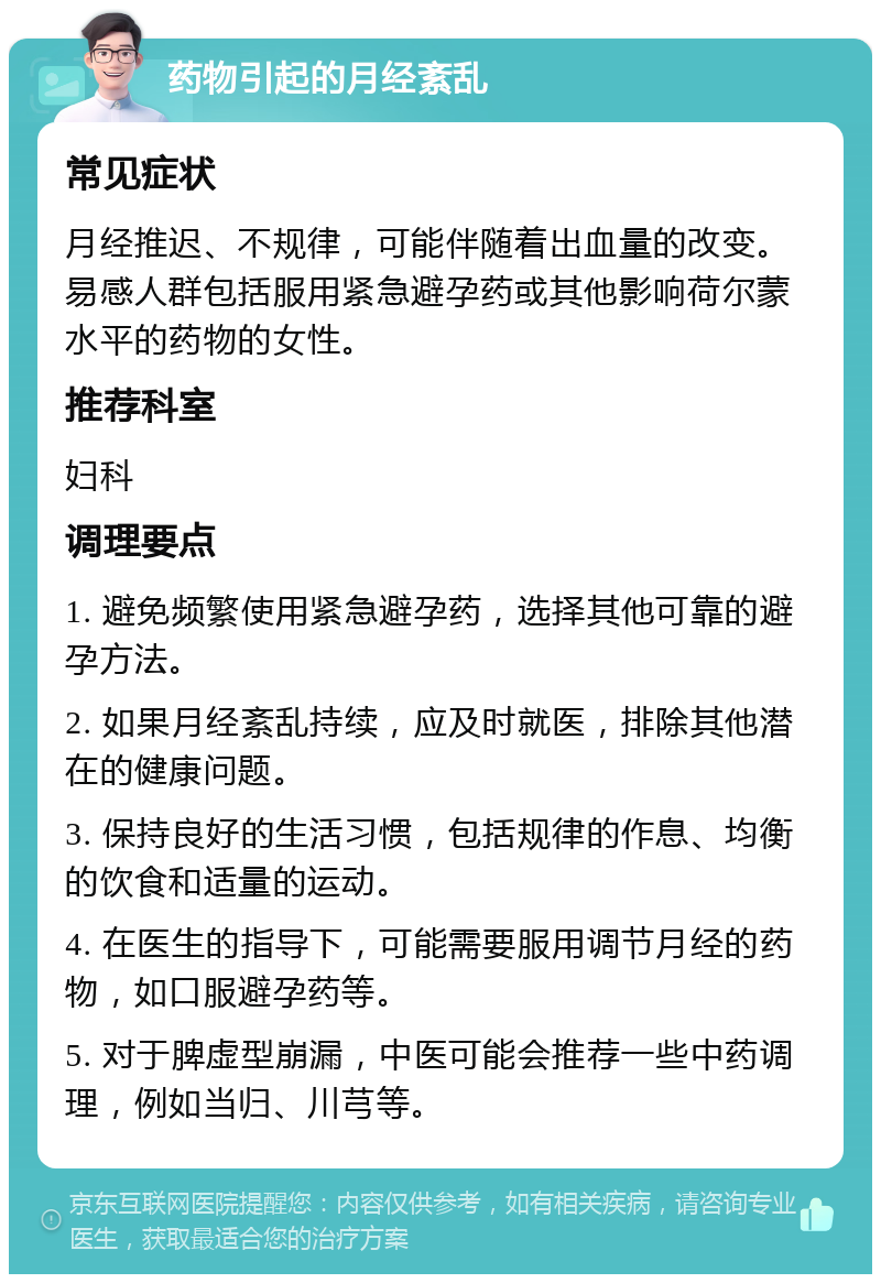 药物引起的月经紊乱 常见症状 月经推迟、不规律，可能伴随着出血量的改变。易感人群包括服用紧急避孕药或其他影响荷尔蒙水平的药物的女性。 推荐科室 妇科 调理要点 1. 避免频繁使用紧急避孕药，选择其他可靠的避孕方法。 2. 如果月经紊乱持续，应及时就医，排除其他潜在的健康问题。 3. 保持良好的生活习惯，包括规律的作息、均衡的饮食和适量的运动。 4. 在医生的指导下，可能需要服用调节月经的药物，如口服避孕药等。 5. 对于脾虚型崩漏，中医可能会推荐一些中药调理，例如当归、川芎等。