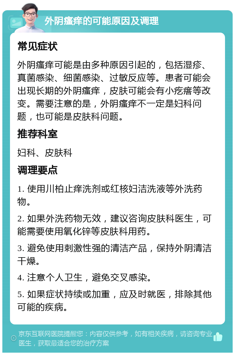 外阴瘙痒的可能原因及调理 常见症状 外阴瘙痒可能是由多种原因引起的，包括湿疹、真菌感染、细菌感染、过敏反应等。患者可能会出现长期的外阴瘙痒，皮肤可能会有小疙瘩等改变。需要注意的是，外阴瘙痒不一定是妇科问题，也可能是皮肤科问题。 推荐科室 妇科、皮肤科 调理要点 1. 使用川柏止痒洗剂或红核妇洁洗液等外洗药物。 2. 如果外洗药物无效，建议咨询皮肤科医生，可能需要使用氧化锌等皮肤科用药。 3. 避免使用刺激性强的清洁产品，保持外阴清洁干燥。 4. 注意个人卫生，避免交叉感染。 5. 如果症状持续或加重，应及时就医，排除其他可能的疾病。