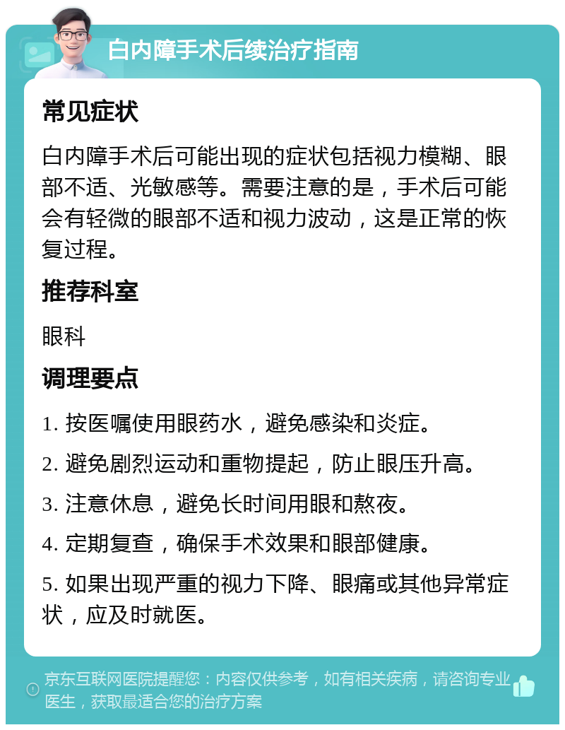 白内障手术后续治疗指南 常见症状 白内障手术后可能出现的症状包括视力模糊、眼部不适、光敏感等。需要注意的是，手术后可能会有轻微的眼部不适和视力波动，这是正常的恢复过程。 推荐科室 眼科 调理要点 1. 按医嘱使用眼药水，避免感染和炎症。 2. 避免剧烈运动和重物提起，防止眼压升高。 3. 注意休息，避免长时间用眼和熬夜。 4. 定期复查，确保手术效果和眼部健康。 5. 如果出现严重的视力下降、眼痛或其他异常症状，应及时就医。