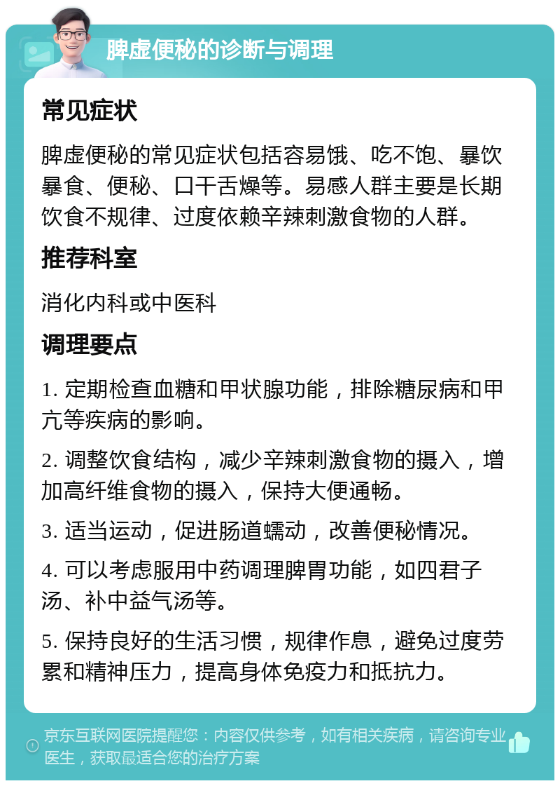 脾虚便秘的诊断与调理 常见症状 脾虚便秘的常见症状包括容易饿、吃不饱、暴饮暴食、便秘、口干舌燥等。易感人群主要是长期饮食不规律、过度依赖辛辣刺激食物的人群。 推荐科室 消化内科或中医科 调理要点 1. 定期检查血糖和甲状腺功能，排除糖尿病和甲亢等疾病的影响。 2. 调整饮食结构，减少辛辣刺激食物的摄入，增加高纤维食物的摄入，保持大便通畅。 3. 适当运动，促进肠道蠕动，改善便秘情况。 4. 可以考虑服用中药调理脾胃功能，如四君子汤、补中益气汤等。 5. 保持良好的生活习惯，规律作息，避免过度劳累和精神压力，提高身体免疫力和抵抗力。