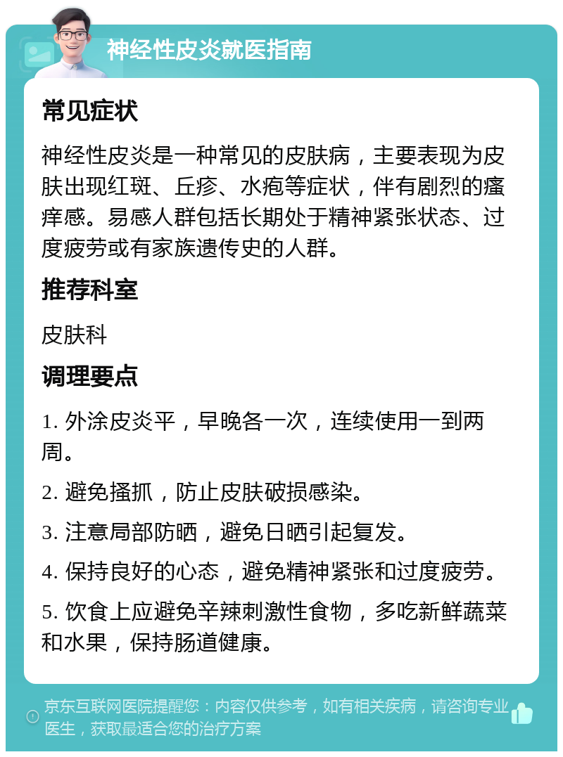 神经性皮炎就医指南 常见症状 神经性皮炎是一种常见的皮肤病，主要表现为皮肤出现红斑、丘疹、水疱等症状，伴有剧烈的瘙痒感。易感人群包括长期处于精神紧张状态、过度疲劳或有家族遗传史的人群。 推荐科室 皮肤科 调理要点 1. 外涂皮炎平，早晚各一次，连续使用一到两周。 2. 避免搔抓，防止皮肤破损感染。 3. 注意局部防晒，避免日晒引起复发。 4. 保持良好的心态，避免精神紧张和过度疲劳。 5. 饮食上应避免辛辣刺激性食物，多吃新鲜蔬菜和水果，保持肠道健康。