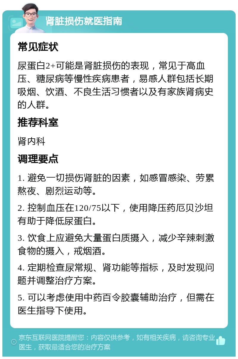 肾脏损伤就医指南 常见症状 尿蛋白2+可能是肾脏损伤的表现，常见于高血压、糖尿病等慢性疾病患者，易感人群包括长期吸烟、饮酒、不良生活习惯者以及有家族肾病史的人群。 推荐科室 肾内科 调理要点 1. 避免一切损伤肾脏的因素，如感冒感染、劳累熬夜、剧烈运动等。 2. 控制血压在120/75以下，使用降压药厄贝沙坦有助于降低尿蛋白。 3. 饮食上应避免大量蛋白质摄入，减少辛辣刺激食物的摄入，戒烟酒。 4. 定期检查尿常规、肾功能等指标，及时发现问题并调整治疗方案。 5. 可以考虑使用中药百令胶囊辅助治疗，但需在医生指导下使用。