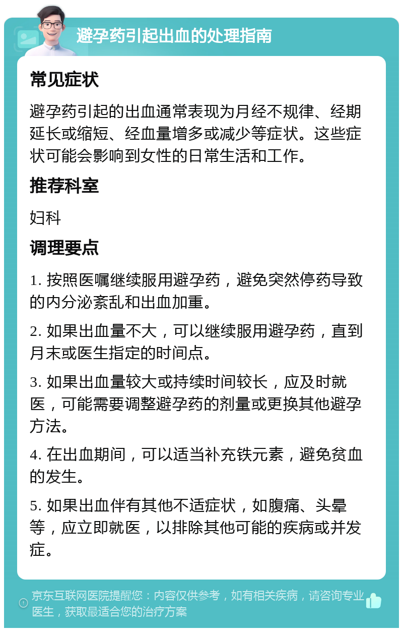 避孕药引起出血的处理指南 常见症状 避孕药引起的出血通常表现为月经不规律、经期延长或缩短、经血量增多或减少等症状。这些症状可能会影响到女性的日常生活和工作。 推荐科室 妇科 调理要点 1. 按照医嘱继续服用避孕药，避免突然停药导致的内分泌紊乱和出血加重。 2. 如果出血量不大，可以继续服用避孕药，直到月末或医生指定的时间点。 3. 如果出血量较大或持续时间较长，应及时就医，可能需要调整避孕药的剂量或更换其他避孕方法。 4. 在出血期间，可以适当补充铁元素，避免贫血的发生。 5. 如果出血伴有其他不适症状，如腹痛、头晕等，应立即就医，以排除其他可能的疾病或并发症。