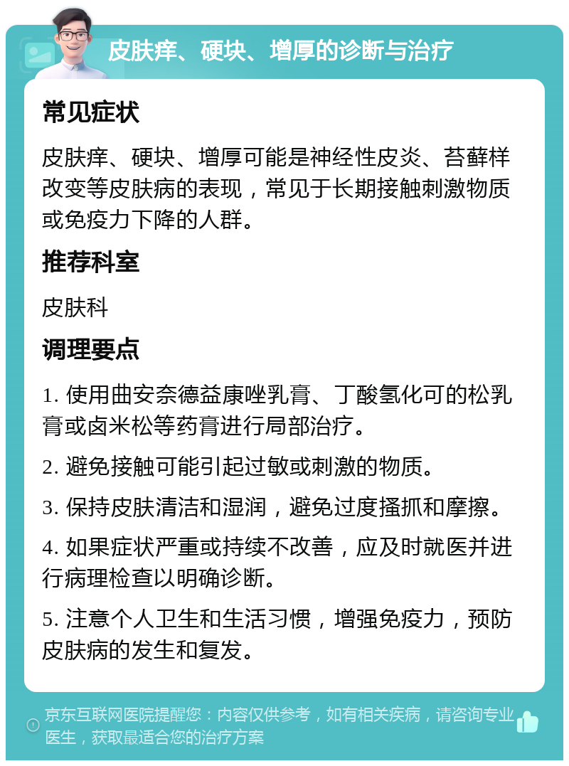 皮肤痒、硬块、增厚的诊断与治疗 常见症状 皮肤痒、硬块、增厚可能是神经性皮炎、苔藓样改变等皮肤病的表现，常见于长期接触刺激物质或免疫力下降的人群。 推荐科室 皮肤科 调理要点 1. 使用曲安奈德益康唑乳膏、丁酸氢化可的松乳膏或卤米松等药膏进行局部治疗。 2. 避免接触可能引起过敏或刺激的物质。 3. 保持皮肤清洁和湿润，避免过度搔抓和摩擦。 4. 如果症状严重或持续不改善，应及时就医并进行病理检查以明确诊断。 5. 注意个人卫生和生活习惯，增强免疫力，预防皮肤病的发生和复发。