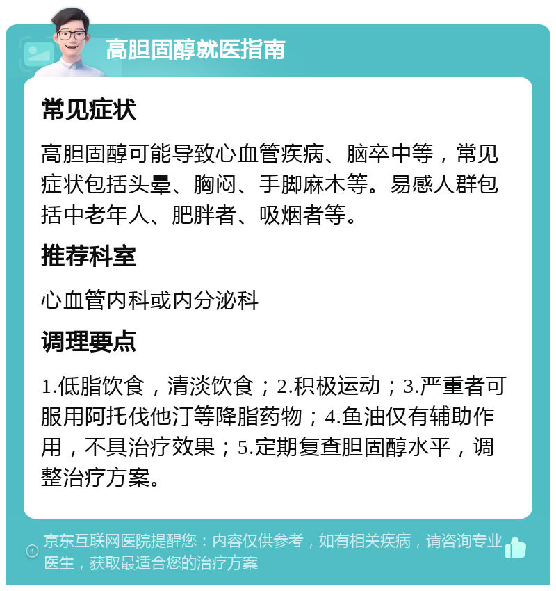 高胆固醇就医指南 常见症状 高胆固醇可能导致心血管疾病、脑卒中等，常见症状包括头晕、胸闷、手脚麻木等。易感人群包括中老年人、肥胖者、吸烟者等。 推荐科室 心血管内科或内分泌科 调理要点 1.低脂饮食，清淡饮食；2.积极运动；3.严重者可服用阿托伐他汀等降脂药物；4.鱼油仅有辅助作用，不具治疗效果；5.定期复查胆固醇水平，调整治疗方案。