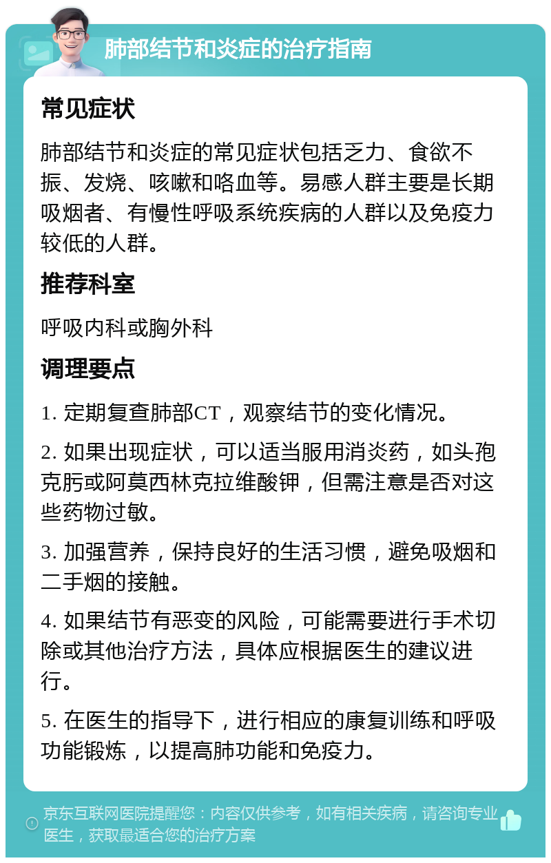 肺部结节和炎症的治疗指南 常见症状 肺部结节和炎症的常见症状包括乏力、食欲不振、发烧、咳嗽和咯血等。易感人群主要是长期吸烟者、有慢性呼吸系统疾病的人群以及免疫力较低的人群。 推荐科室 呼吸内科或胸外科 调理要点 1. 定期复查肺部CT，观察结节的变化情况。 2. 如果出现症状，可以适当服用消炎药，如头孢克肟或阿莫西林克拉维酸钾，但需注意是否对这些药物过敏。 3. 加强营养，保持良好的生活习惯，避免吸烟和二手烟的接触。 4. 如果结节有恶变的风险，可能需要进行手术切除或其他治疗方法，具体应根据医生的建议进行。 5. 在医生的指导下，进行相应的康复训练和呼吸功能锻炼，以提高肺功能和免疫力。