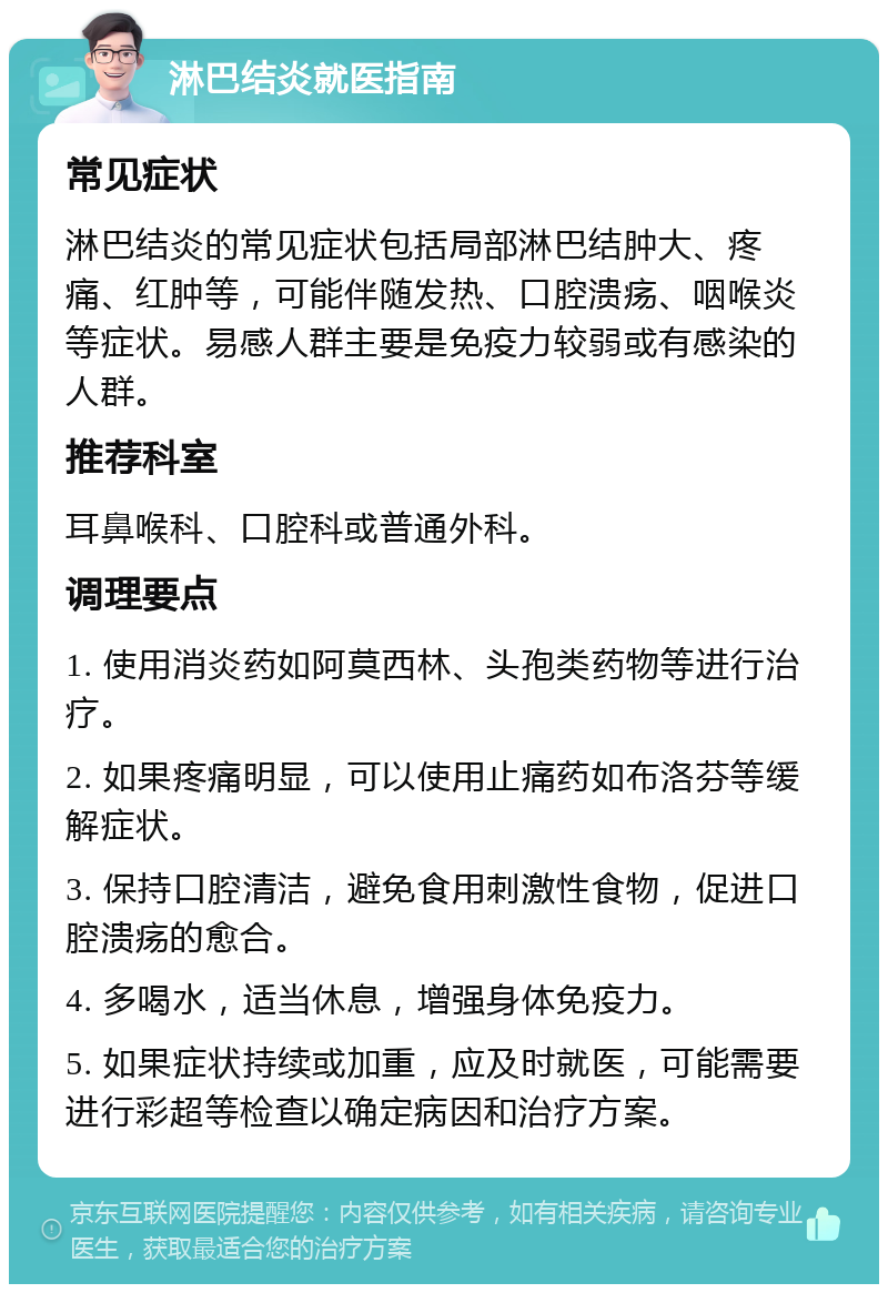 淋巴结炎就医指南 常见症状 淋巴结炎的常见症状包括局部淋巴结肿大、疼痛、红肿等，可能伴随发热、口腔溃疡、咽喉炎等症状。易感人群主要是免疫力较弱或有感染的人群。 推荐科室 耳鼻喉科、口腔科或普通外科。 调理要点 1. 使用消炎药如阿莫西林、头孢类药物等进行治疗。 2. 如果疼痛明显，可以使用止痛药如布洛芬等缓解症状。 3. 保持口腔清洁，避免食用刺激性食物，促进口腔溃疡的愈合。 4. 多喝水，适当休息，增强身体免疫力。 5. 如果症状持续或加重，应及时就医，可能需要进行彩超等检查以确定病因和治疗方案。