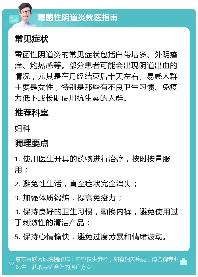 霉菌性阴道炎就医指南 常见症状 霉菌性阴道炎的常见症状包括白带增多、外阴瘙痒、灼热感等。部分患者可能会出现阴道出血的情况，尤其是在月经结束后十天左右。易感人群主要是女性，特别是那些有不良卫生习惯、免疫力低下或长期使用抗生素的人群。 推荐科室 妇科 调理要点 1. 使用医生开具的药物进行治疗，按时按量服用； 2. 避免性生活，直至症状完全消失； 3. 加强体质锻炼，提高免疫力； 4. 保持良好的卫生习惯，勤换内裤，避免使用过于刺激性的清洁产品； 5. 保持心情愉快，避免过度劳累和情绪波动。