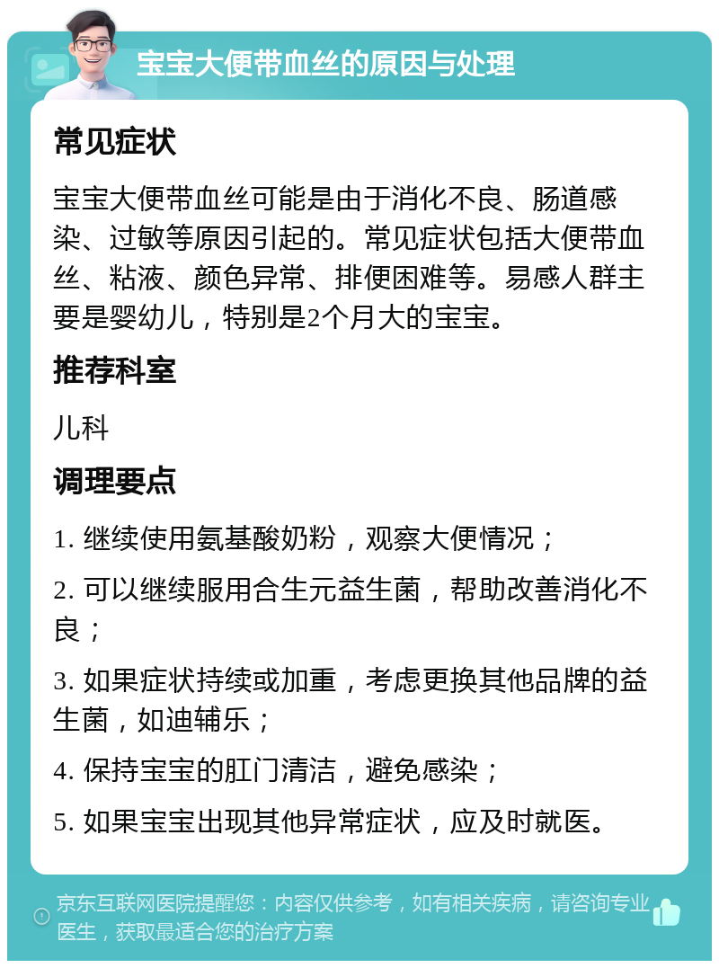 宝宝大便带血丝的原因与处理 常见症状 宝宝大便带血丝可能是由于消化不良、肠道感染、过敏等原因引起的。常见症状包括大便带血丝、粘液、颜色异常、排便困难等。易感人群主要是婴幼儿，特别是2个月大的宝宝。 推荐科室 儿科 调理要点 1. 继续使用氨基酸奶粉，观察大便情况； 2. 可以继续服用合生元益生菌，帮助改善消化不良； 3. 如果症状持续或加重，考虑更换其他品牌的益生菌，如迪辅乐； 4. 保持宝宝的肛门清洁，避免感染； 5. 如果宝宝出现其他异常症状，应及时就医。