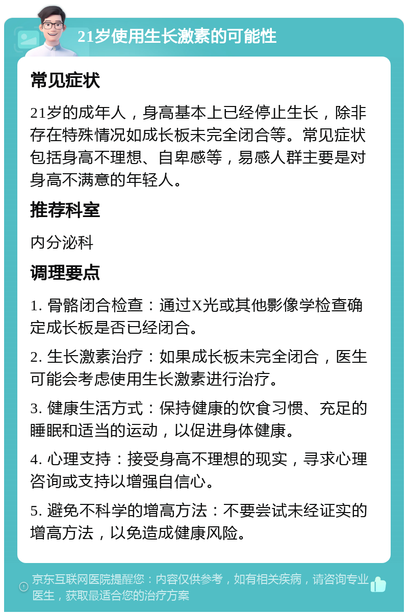 21岁使用生长激素的可能性 常见症状 21岁的成年人，身高基本上已经停止生长，除非存在特殊情况如成长板未完全闭合等。常见症状包括身高不理想、自卑感等，易感人群主要是对身高不满意的年轻人。 推荐科室 内分泌科 调理要点 1. 骨骼闭合检查：通过X光或其他影像学检查确定成长板是否已经闭合。 2. 生长激素治疗：如果成长板未完全闭合，医生可能会考虑使用生长激素进行治疗。 3. 健康生活方式：保持健康的饮食习惯、充足的睡眠和适当的运动，以促进身体健康。 4. 心理支持：接受身高不理想的现实，寻求心理咨询或支持以增强自信心。 5. 避免不科学的增高方法：不要尝试未经证实的增高方法，以免造成健康风险。