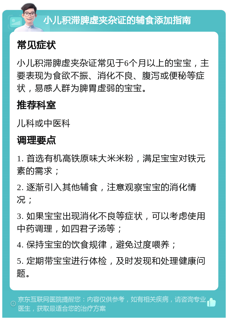 小儿积滞脾虚夹杂证的辅食添加指南 常见症状 小儿积滞脾虚夹杂证常见于6个月以上的宝宝，主要表现为食欲不振、消化不良、腹泻或便秘等症状，易感人群为脾胃虚弱的宝宝。 推荐科室 儿科或中医科 调理要点 1. 首选有机高铁原味大米米粉，满足宝宝对铁元素的需求； 2. 逐渐引入其他辅食，注意观察宝宝的消化情况； 3. 如果宝宝出现消化不良等症状，可以考虑使用中药调理，如四君子汤等； 4. 保持宝宝的饮食规律，避免过度喂养； 5. 定期带宝宝进行体检，及时发现和处理健康问题。