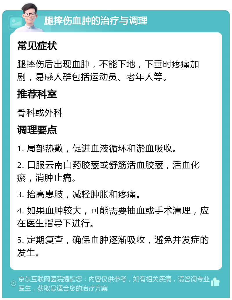 腿摔伤血肿的治疗与调理 常见症状 腿摔伤后出现血肿，不能下地，下垂时疼痛加剧，易感人群包括运动员、老年人等。 推荐科室 骨科或外科 调理要点 1. 局部热敷，促进血液循环和淤血吸收。 2. 口服云南白药胶囊或舒筋活血胶囊，活血化瘀，消肿止痛。 3. 抬高患肢，减轻肿胀和疼痛。 4. 如果血肿较大，可能需要抽血或手术清理，应在医生指导下进行。 5. 定期复查，确保血肿逐渐吸收，避免并发症的发生。