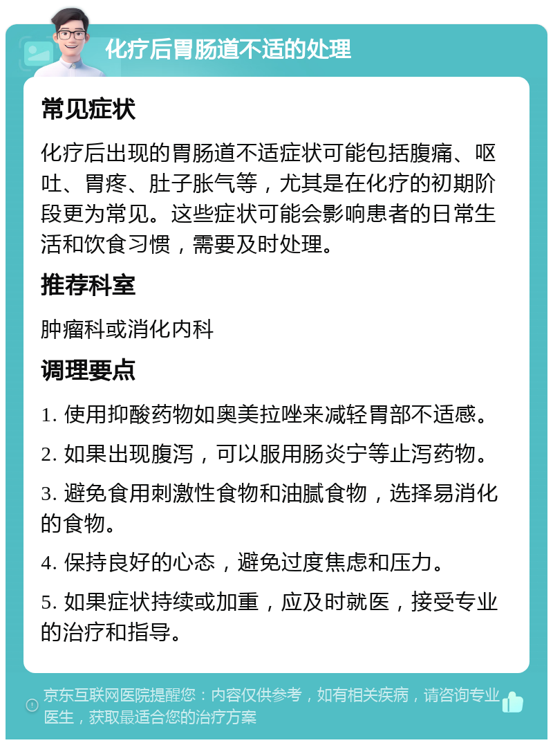 化疗后胃肠道不适的处理 常见症状 化疗后出现的胃肠道不适症状可能包括腹痛、呕吐、胃疼、肚子胀气等，尤其是在化疗的初期阶段更为常见。这些症状可能会影响患者的日常生活和饮食习惯，需要及时处理。 推荐科室 肿瘤科或消化内科 调理要点 1. 使用抑酸药物如奥美拉唑来减轻胃部不适感。 2. 如果出现腹泻，可以服用肠炎宁等止泻药物。 3. 避免食用刺激性食物和油腻食物，选择易消化的食物。 4. 保持良好的心态，避免过度焦虑和压力。 5. 如果症状持续或加重，应及时就医，接受专业的治疗和指导。