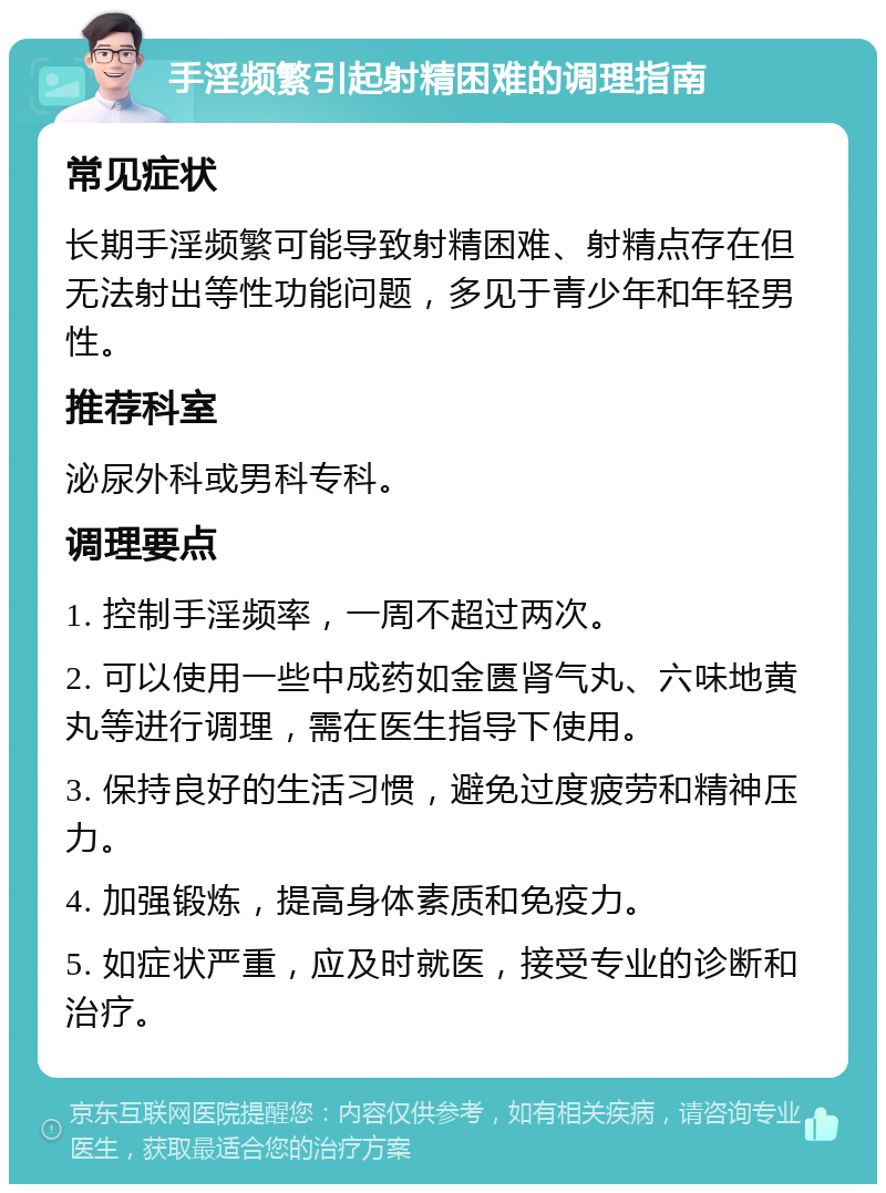 手淫频繁引起射精困难的调理指南 常见症状 长期手淫频繁可能导致射精困难、射精点存在但无法射出等性功能问题，多见于青少年和年轻男性。 推荐科室 泌尿外科或男科专科。 调理要点 1. 控制手淫频率，一周不超过两次。 2. 可以使用一些中成药如金匮肾气丸、六味地黄丸等进行调理，需在医生指导下使用。 3. 保持良好的生活习惯，避免过度疲劳和精神压力。 4. 加强锻炼，提高身体素质和免疫力。 5. 如症状严重，应及时就医，接受专业的诊断和治疗。