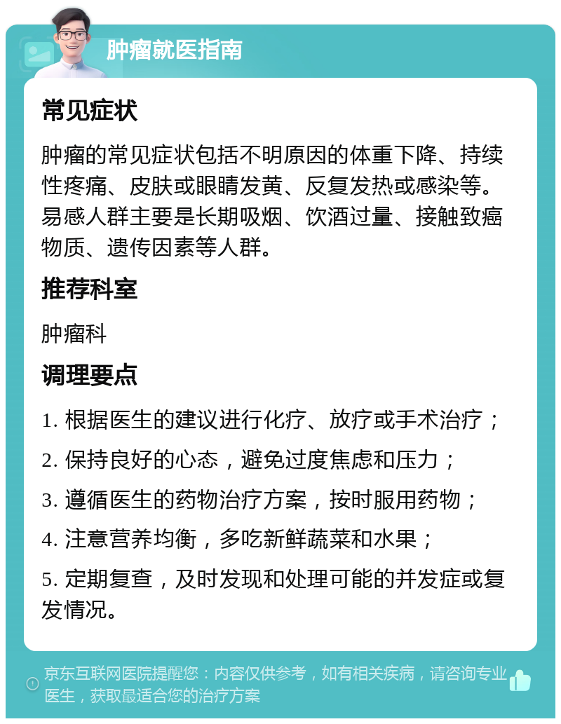 肿瘤就医指南 常见症状 肿瘤的常见症状包括不明原因的体重下降、持续性疼痛、皮肤或眼睛发黄、反复发热或感染等。易感人群主要是长期吸烟、饮酒过量、接触致癌物质、遗传因素等人群。 推荐科室 肿瘤科 调理要点 1. 根据医生的建议进行化疗、放疗或手术治疗； 2. 保持良好的心态，避免过度焦虑和压力； 3. 遵循医生的药物治疗方案，按时服用药物； 4. 注意营养均衡，多吃新鲜蔬菜和水果； 5. 定期复查，及时发现和处理可能的并发症或复发情况。